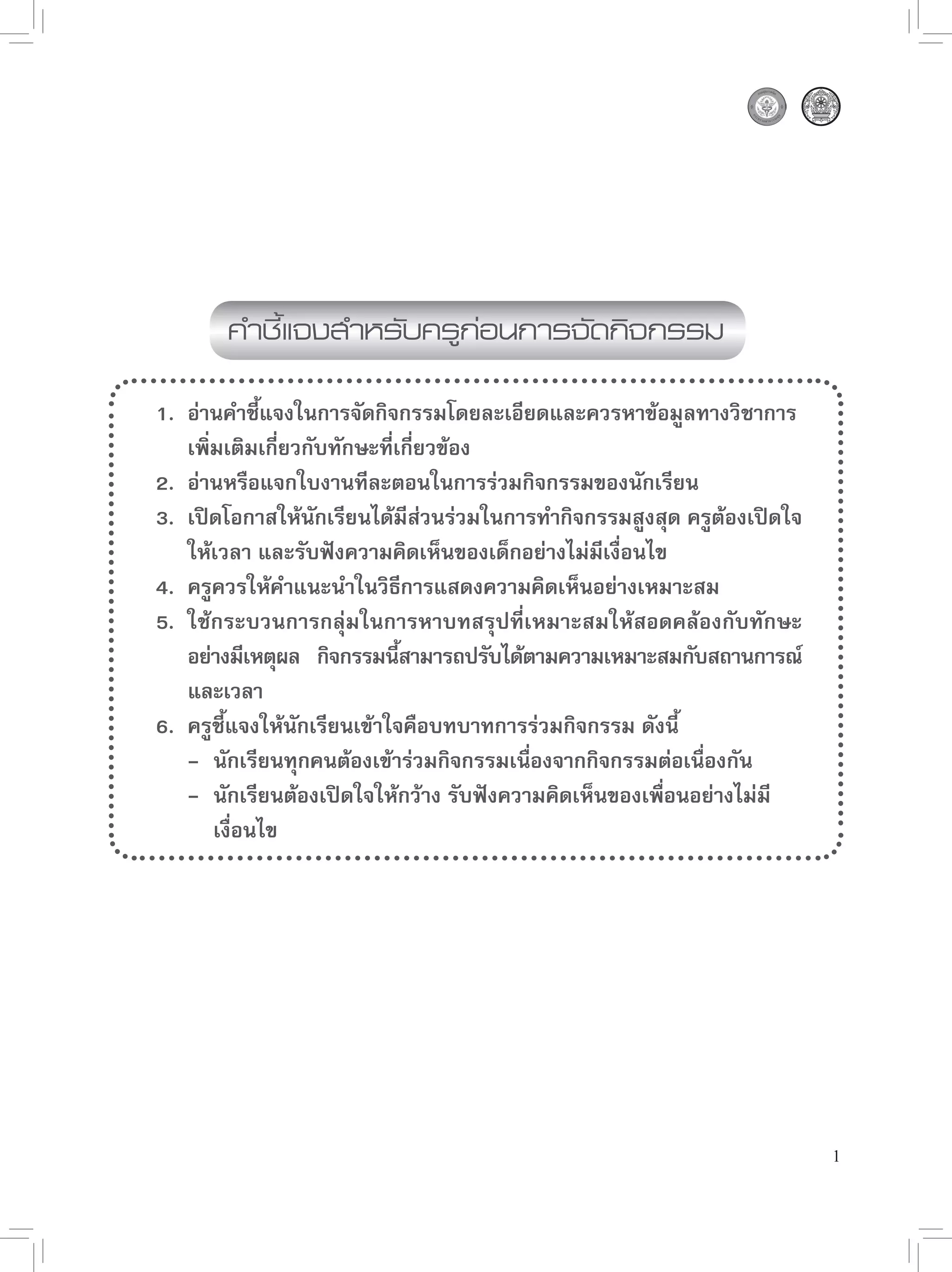 คำชี้แจงสำหรับครูก่อนการจัดกิจกรรม

1. อ่านคำชี้แจงในการจัดกิจกรรมโดยละเอียดและควรหาข้อมูลทางวิชาการ
   เพิ่มเติมเกี่ยวกับทักษะที่เกี่ยวข้อง
2. อ่านหรือแจกใบงานทีละตอนในการร่วมกิจกรรมของนักเรียน
3. เปิดโอกาสให้นักเรียนได้มีส่วนร่วมในการทำกิจกรรมสูงสุด ครูต้องเปิดใจ
   ให้เวลา และรับฟังความคิดเห็นของเด็กอย่างไม่มีเงื่อนไข
4. ครูควรให้คำแนะนำในวิธีการแสดงความคิดเห็นอย่างเหมาะสม
5. ใช้กระบวนการกลุ่มในการหาบทสรุปที่เหมาะสมให้สอดคล้องกับทักษะ
   อย่างมีเหตุผล กิจกรรมนีสามารถปรับได้ตามความเหมาะสมกับสถานการณ์
                              ้
   และเวลา
6. ครูชี้แจงให้นักเรียนเข้าใจคือบทบาทการร่วมกิจกรรม ดังนี้
   - นักเรียนทุกคนต้องเข้าร่วมกิจกรรมเนื่องจากกิจกรรมต่อเนื่องกัน
   - นักเรียนต้องเปิดใจให้กว้าง รับฟังความคิดเห็นของเพื่อนอย่างไม่มี
       เงื่อนไข




                                                                         1
 