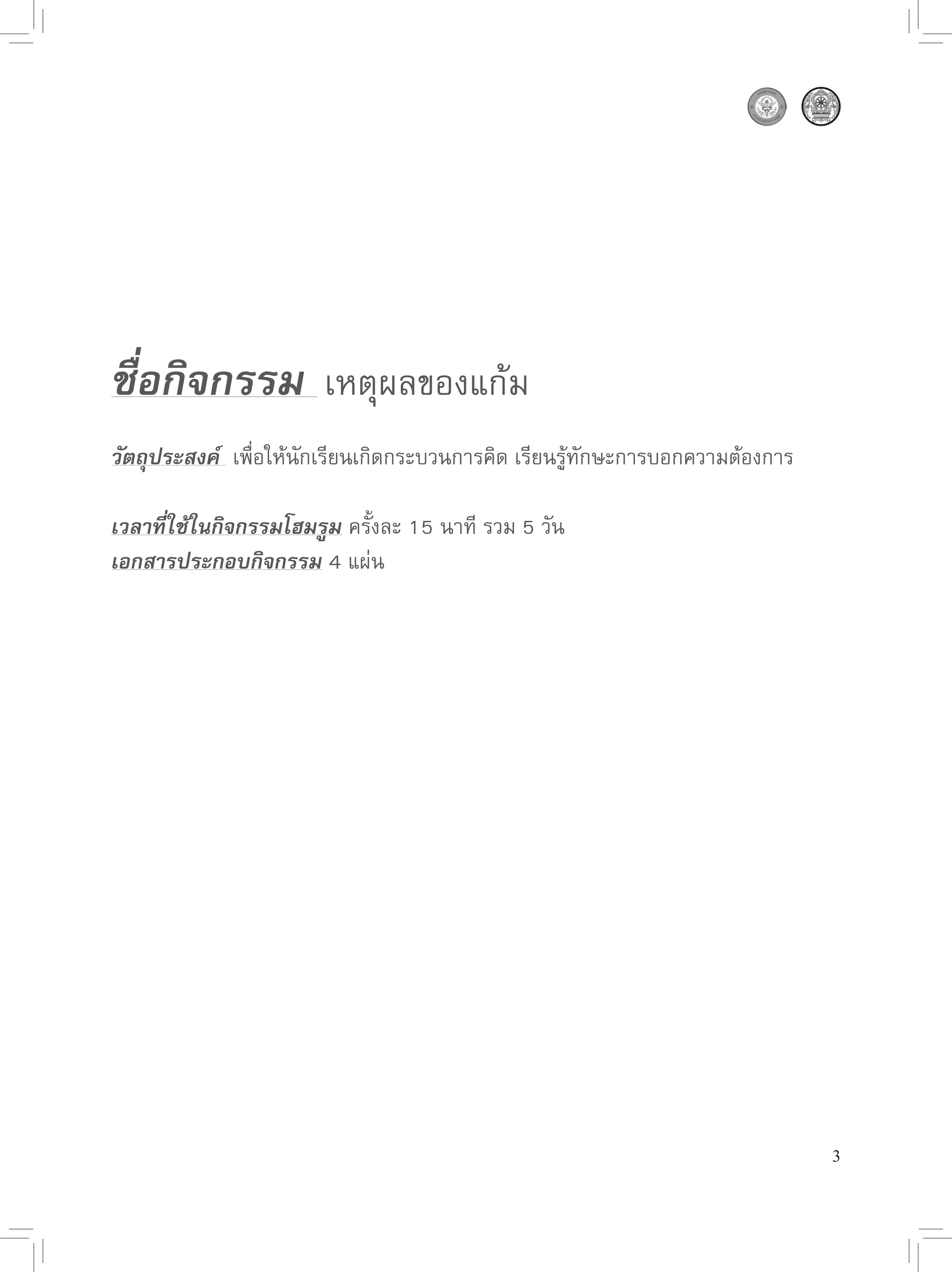 ชื่อกิจกรรม 
เหตุผลของแก้ม

วัตถุประสงค์ 
เพื่อให้นักเรียนเกิดกระบวนการคิด
เรียนรู้ทักษะการบอกความต้องการ

เวลาที่ใช้ในกิจกรรมโฮมรูม
ครั้งละ
15
นาที
รวม
5
วัน
เอกสารประกอบกิจกรรม
4
แผ่น




                                                                                 3
 