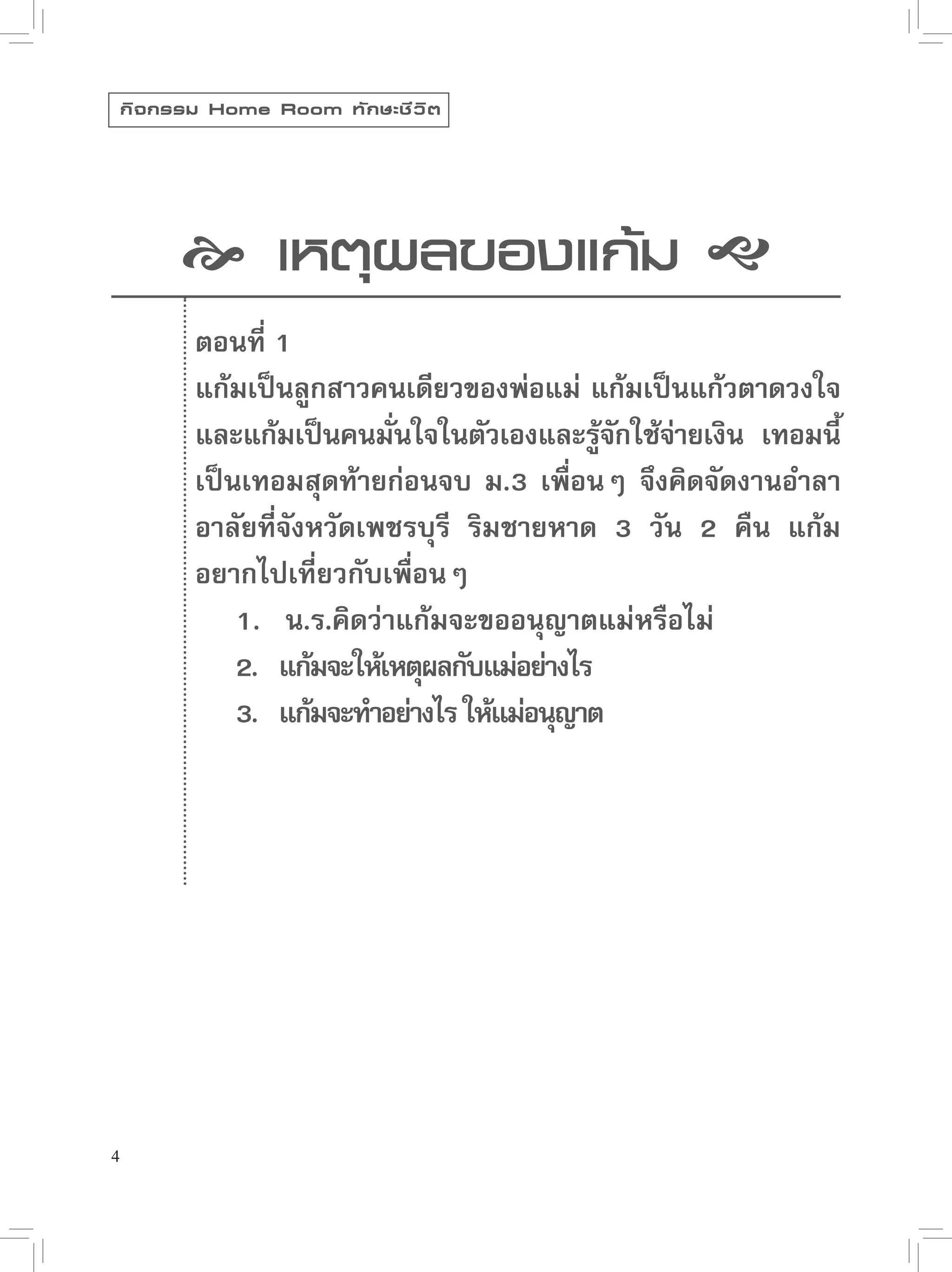 กิ จ กรรม Home Room ทั ก ษะชี ว ิ ต




           เหตุผลของแก้ม 

            ตอนที่ 1
            แก้มเป็นลูกสาวคนเดียวของพ่อแม่ แก้มเป็นแก้วตาดวงใจ
            และแก้มเป็นคนมันใจในตัวเองและรูจกใช้จายเงิน เทอมนี้
                             ่                  ้ั ่
            เป็นเทอมสุดท้ายก่อนจบ ม.3 เพื่อนๆ จึงคิดจัดงานอำลา
            อาลัยที่จังหวัดเพชรบุรี ริมชายหาด 3 วัน 2 คืน แก้ม
            อยากไปเที่ยวกับเพื่อนๆ
                1. น.ร.คิดว่าแก้มจะขออนุญาตแม่หรือไม่
                2. แก้มจะให้เหตุผลกับแม่อย่างไร
                3. แก้มจะทำอย่างไร ให้แม่อนุญาต




4
 