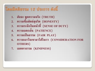 โดยมีคติธรรม 12 ประการ ดังนี้
   1. สัจจะ พูดความจริง (TRUTH)
   2. ความซื่อสัตย์สุจริต (HONESTY)
   3. ความระลึกในหน้าที่...