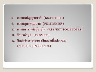 8.    ความกตัญญูกตเวที (GRATITUDE)
9.    ความสุภาพนุ่มนวล (POLITENESS)
10.   ความคารวะต่อผู้อาวุโส (RESPECT FOR ELDERS)
11.   รักษาคาพูด (PROMISE)
12.   จิตสานึกสาธารณะ เสียสละเพื่อส่วนรวม
      (PUBLIC CONSCIENCE)
 