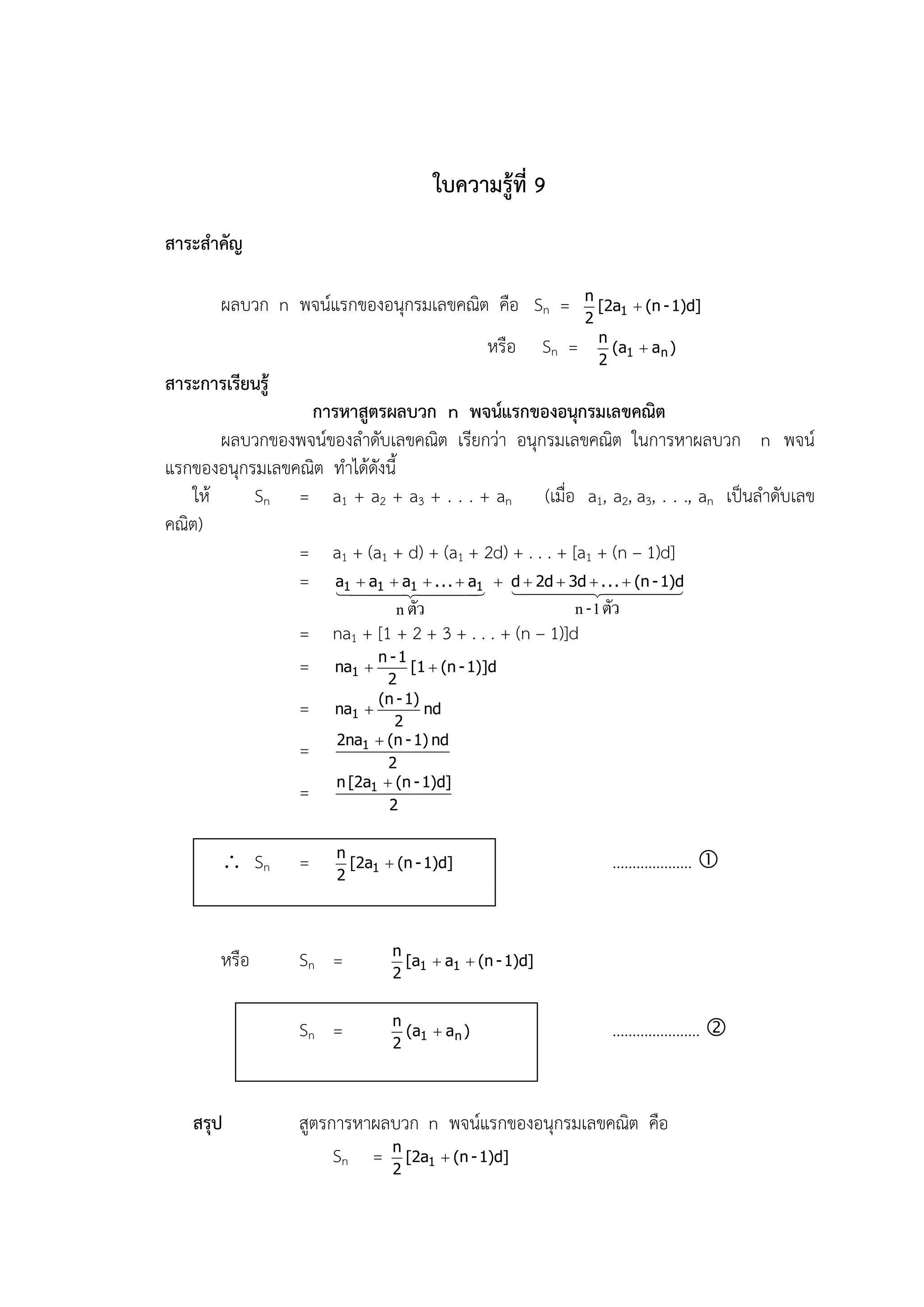 ใบความรู้ที่ 9
สาระสาคัญ

                                                               n
        ผลบวก n พจน์แรกของอนุกรมเลขคณิต คือ Sn =                 [2a1  (n - 1)d]
                                                               2
                                                                 n
                                               หรือ     Sn =       (a1  a n )
                                                                 2
สาระการเรียนรู้
                  การหาสูตรผลบวก n พจน์แรกของอนุกรมเลขคณิต
        ผลบวกของพจน์ของลาดับเลขคณิต เรียกว่า อนุกรมเลขคณิต ในการหาผลบวก n พจน์
แรกของอนุกรมเลขคณิต ทาได้ดังนี้
    ให้    Sn = a1 + a2 + a3 + . . . + an (เมื่อ a1, a2, a3, . . ., an เป็นลาดับเลข
คณิต)
                = a1 + (a1 + d) + (a1 + 2d) + . . . + [a1 + (n – 1)d]
                = a11 a11  d  2d  3d .
                     
                       a 
                               
                                   ...  a
                                             . .  (n - 1)d
                                                                   
                                n ตัว                      n - 1 ตัว
                  = na1 + [1 + 2 + 3 + . . . + (n – 1)]d
                  = na1  n - 1 [1  (n - 1)]d
                              2
                            (n - 1)
                  =   na1 
                               2
                                    nd
                      2na1  (n - 1) nd
                  =           2
                      n [2a1  (n - 1)d]
                  =           2


                       n
         Sn      =    2
                         [2a1  (n - 1)d]                          ……………….. 


                               n
        หรือ      Sn =         2
                                 [a1  a1  (n - 1)d]


                               n
                  Sn =         2
                                 (a1  a n )                       …………………. 


    สรุป          สูตรการหาผลบวก n พจน์แรกของอนุกรมเลขคณิต คือ
                       Sn = n [2a1  (n - 1)d]
                             2
 