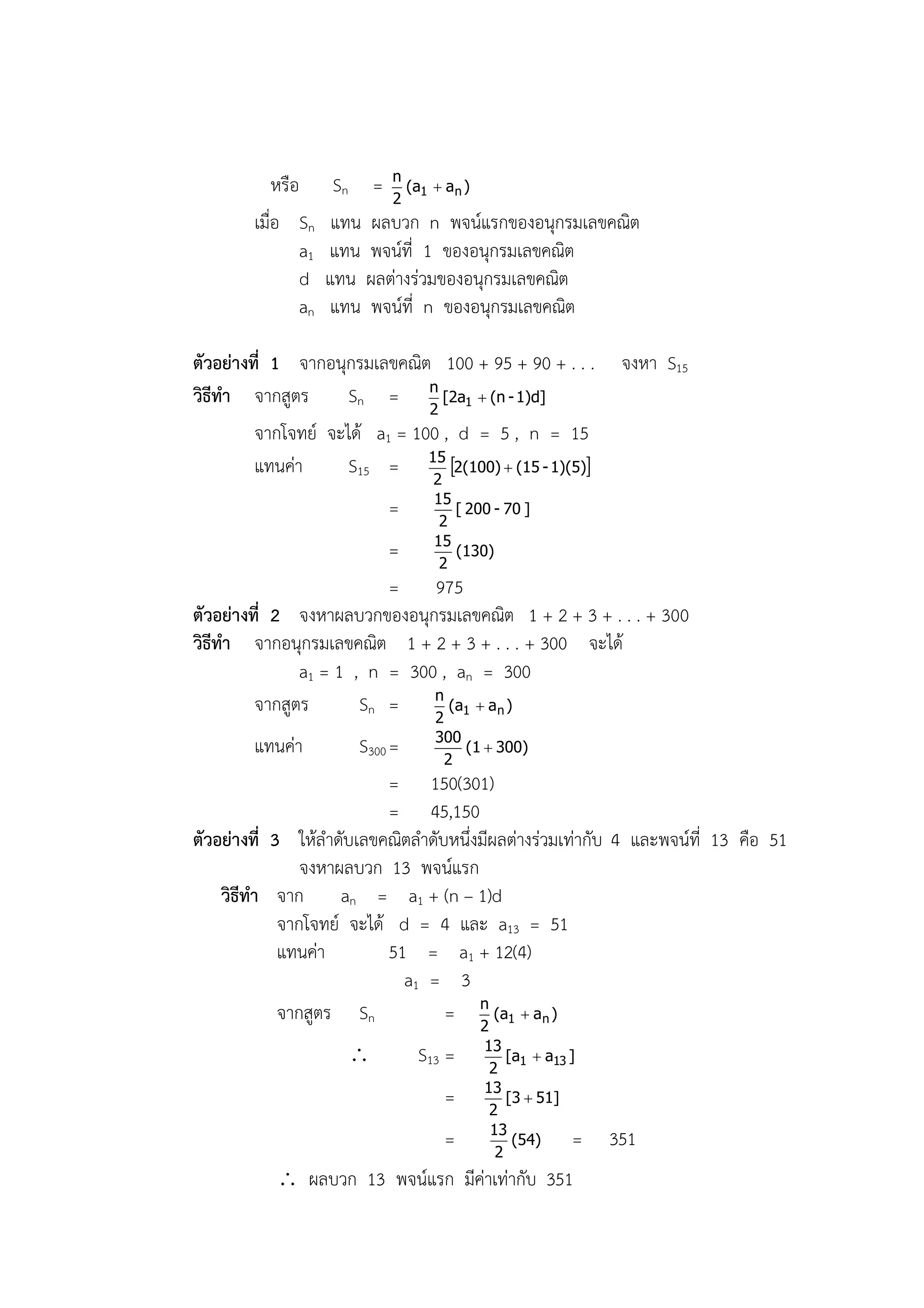 หรือ       Sn = n (a1  an )
                             2
        เมื่อ Sn       แทน ผลบวก n พจน์แรกของอนุกรมเลขคณิต
                 a1   แทน พจน์ที่ 1 ของอนุกรมเลขคณิต
                 d    แทน ผลต่างร่วมของอนุกรมเลขคณิต
                 an    แทน พจน์ที่ n ของอนุกรมเลขคณิต

ตัวอย่างที่ 1 จากอนุกรมเลขคณิต 100 + 95 + 90 + . . .          จงหา S15
วิธีทา จากสูตร       Sn = n [2a1  (n - 1)d]
                               2
         จากโจทย์ จะได้ a1 = 100 , d = 5 , n = 15
         แทนค่า      S15 = 15 2(100)  (15 - 1)(5)
                                   2
                                   15
                             =        [ 200 - 70 ]
                                    2
                                   15
                          =           (130)
                                    2
                          = 975
ตัวอย่างที่ 2 จงหาผลบวกของอนุกรมเลขคณิต 1 + 2 + 3 + . . . + 300
วิธีทา จากอนุกรมเลขคณิต 1 + 2 + 3 + . . . + 300 จะได้
               a1 = 1 , n = 300 , an = 300
         จากสูตร       Sn = n (a1  an )
                                   2
                                   300
        แทนค่า         S300 =       2
                                       (1  300)

                            = 150(301)
                            = 45,150
ตัวอย่างที่ 3 ให้ลาดับเลขคณิตลาดับหนึ่งมีผลต่างร่วมเท่ากับ 4 และพจน์ที่ 13 คือ 51
                จงหาผลบวก 13 พจน์แรก
    วิธีทา จาก an = a1 + (n – 1)d
             จากโจทย์ จะได้ d = 4 และ a13 = 51
             แทนค่า         51 = a1 + 12(4)
                              a1 = 3
             จากสูตร Sn           = n (a1  an )
                                       2
                                          13
                                S13 =     2
                                              [a1  a13 ]

                                          13
                                    =      2
                                              [3  51]

                                           13
                                    =       2
                                               (54)      =   351
             ผลบวก 13 พจน์แรก มีค่าเท่ากับ 351
 