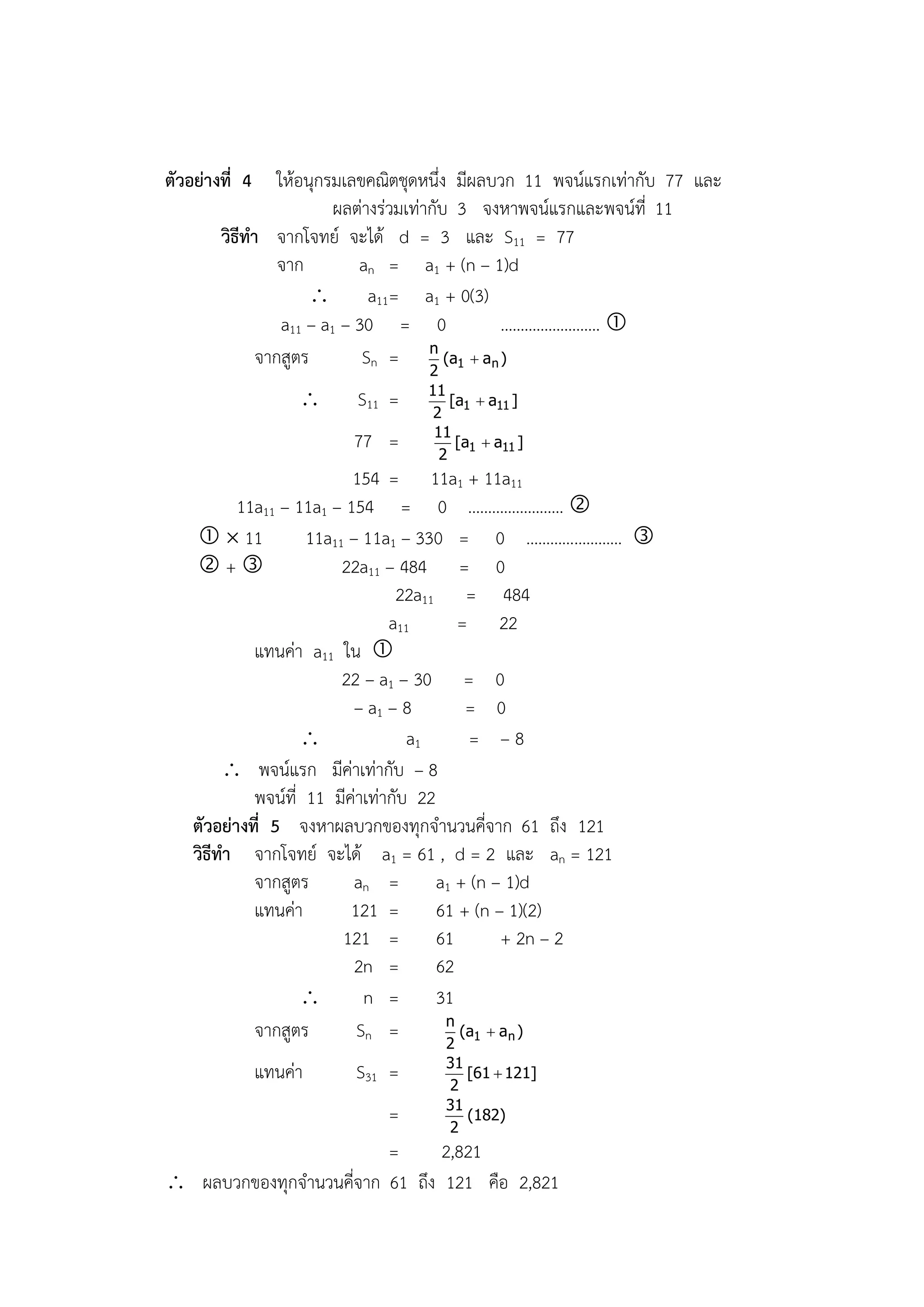 ตัวอย่างที่ 4    ให้อนุกรมเลขคณิตชุดหนึ่ง มีผลบวก 11 พจน์แรกเท่ากับ 77 และ
                          ผลต่างร่วมเท่ากับ 3 จงหาพจน์แรกและพจน์ที่ 11
        วิธีทา จากโจทย์ จะได้ d = 3 และ S11 = 77
                 จาก         an = a1 + (n – 1)d
                              a11= a1 + 0(3)
                  a11 – a1 – 30 = 0                  ……………………. 
                                        n
              จากสูตร         Sn =         (a1  a n )
                                   2
                                   11
                         S11 =        [a1  a11 ]
                                    2
                                    11
                            77 =        [a1  a11 ]
                                     2
                           154 = 11a1 + 11a11
           11a11 – 11a1 – 154 = 0 …………………… 
       11          11a11 – 11a1 – 330 = 0 …………………… 
     +                  22a11 – 484 = 0
                                  22a11 = 484
                                 a11      = 22
             แทนค่า a11 ใน 
                          22 – a1 – 30 = 0
                            – a1 – 8       = 0
                                   a1     = –8
          พจน์แรก มีค่าเท่ากับ – 8
             พจน์ที่ 11 มีค่าเท่ากับ 22
    ตัวอย่างที่ 5 จงหาผลบวกของทุกจานวนคี่จาก 61 ถึง 121
    วิธีทา จากโจทย์ จะได้ a1 = 61 , d = 2 และ an = 121
             จากสูตร        an = a1 + (n – 1)d
             แทนค่า        121 = 61 + (n – 1)(2)
                          121 = 61              + 2n – 2
                            2n = 62
                            n = 31
                                        n
             จากสูตร        Sn =        2
                                          (a1  a n )

                                     31
                แทนค่า   S31 =       2
                                        [61  121]

                                     31
                         =           2
                                        (182)

                         =      2,821
 ผลบวกของทุกจานวนคี่จาก 61 ถึง 121 คือ 2,821
 