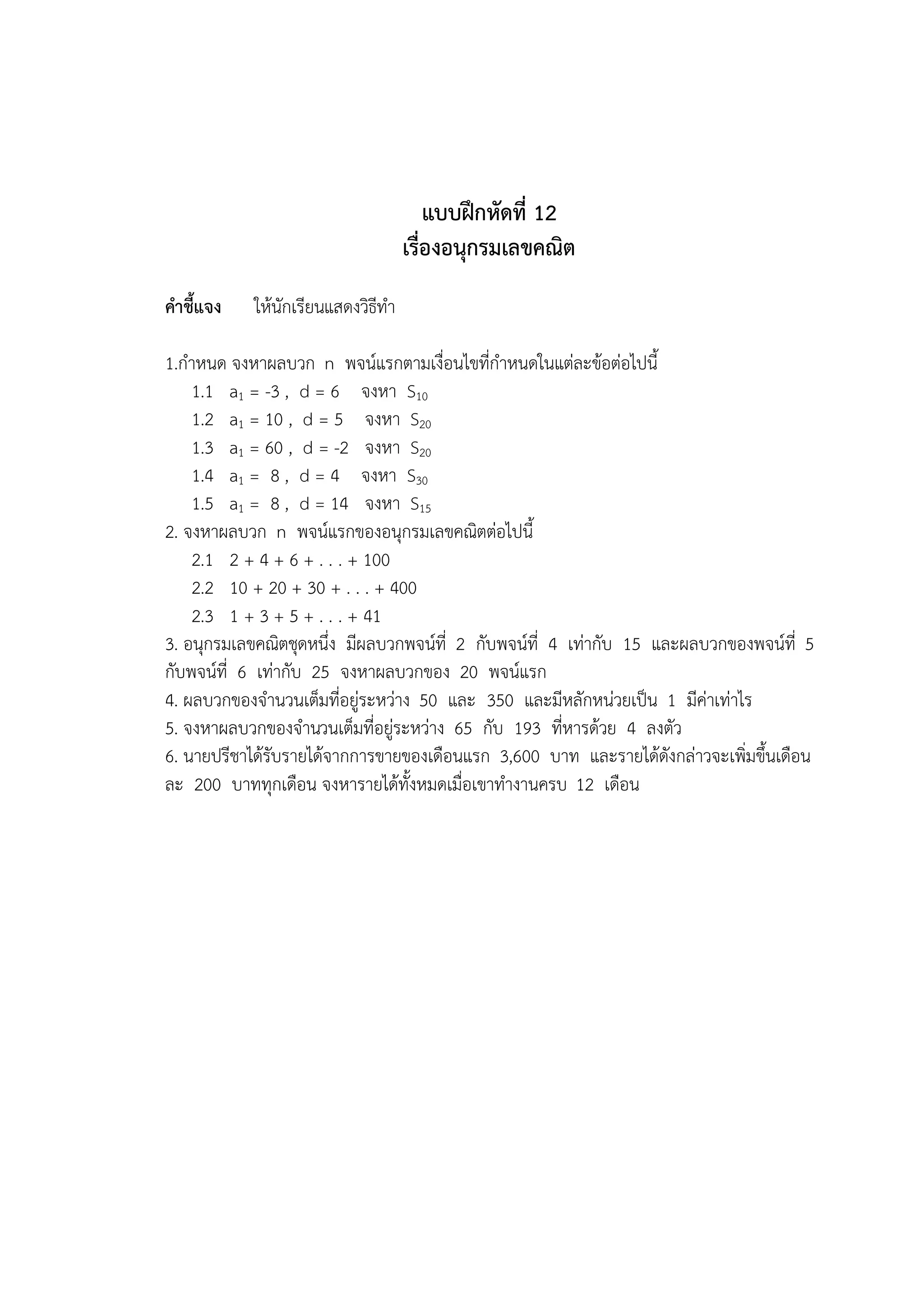 แบบฝึกหัดที่ 12
                                   เรื่องอนุกรมเลขคณิต
คาชี้แจง   ให้นักเรียนแสดงวิธีทา

1.กาหนด จงหาผลบวก n พจน์แรกตามเงื่อนไขที่กาหนดในแต่ละข้อต่อไปนี้
    1.1 a1 = -3 , d = 6 จงหา S10
    1.2 a1 = 10 , d = 5 จงหา S20
    1.3 a1 = 60 , d = -2 จงหา S20
    1.4 a1 = 8 , d = 4 จงหา S30
    1.5 a1 = 8 , d = 14 จงหา S15
2. จงหาผลบวก n พจน์แรกของอนุกรมเลขคณิตต่อไปนี้
    2.1 2 + 4 + 6 + . . . + 100
    2.2 10 + 20 + 30 + . . . + 400
    2.3 1 + 3 + 5 + . . . + 41
3. อนุกรมเลขคณิตชุดหนึ่ง มีผลบวกพจน์ที่ 2 กับพจน์ที่ 4 เท่ากับ 15 และผลบวกของพจน์ที่ 5
กับพจน์ที่ 6 เท่ากับ 25 จงหาผลบวกของ 20 พจน์แรก
4. ผลบวกของจานวนเต็มที่อยู่ระหว่าง 50 และ 350 และมีหลักหน่วยเป็น 1 มีค่าเท่าไร
5. จงหาผลบวกของจานวนเต็มที่อยู่ระหว่าง 65 กับ 193 ที่หารด้วย 4 ลงตัว
6. นายปรีชาได้รับรายได้จากการขายของเดือนแรก 3,600 บาท และรายได้ดังกล่าวจะเพิ่มขึ้นเดือน
ละ 200 บาททุกเดือน จงหารายได้ทั้งหมดเมื่อเขาทางานครบ 12 เดือน
 