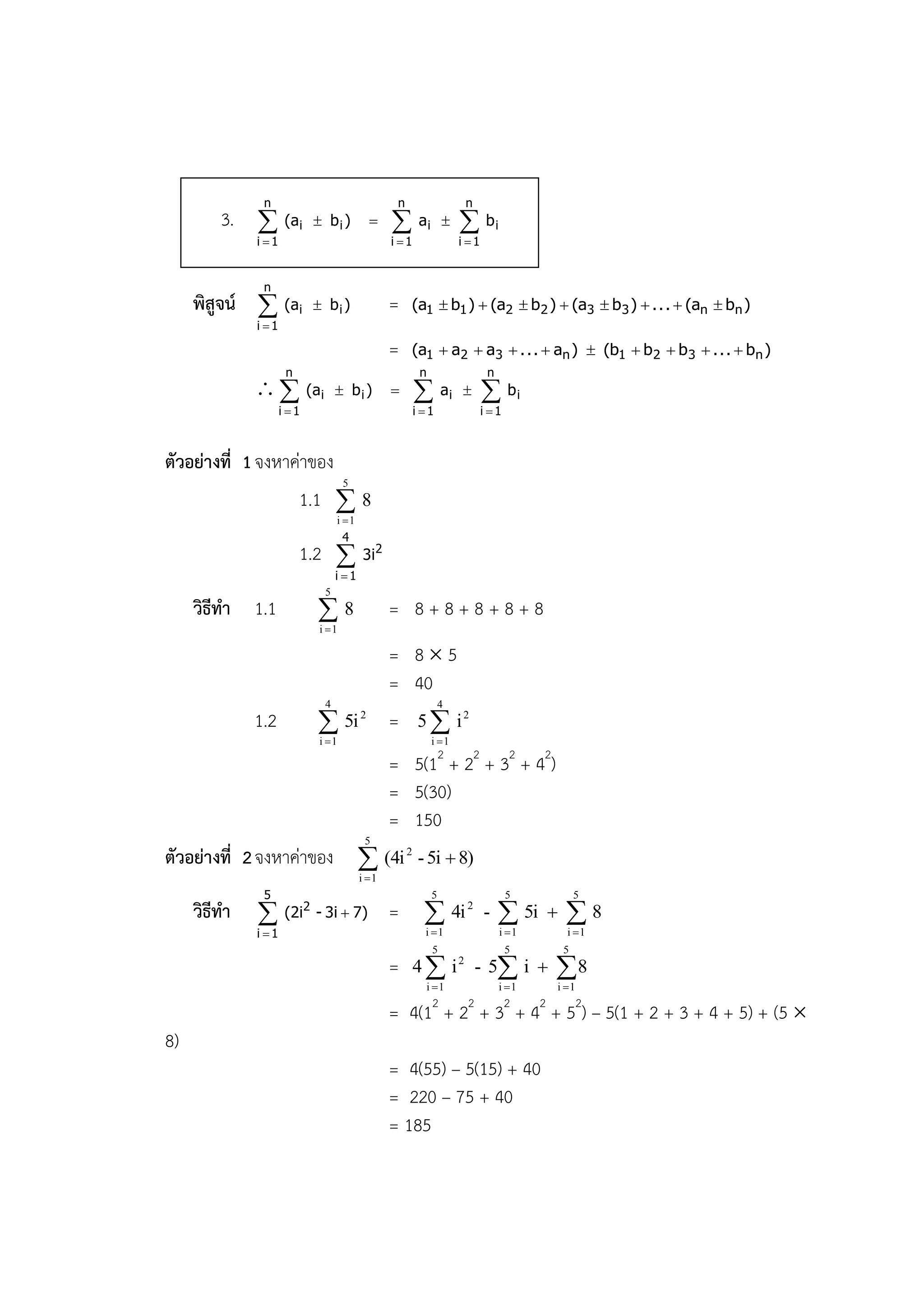 n                                  n                    n
         3.  (ai            bi )                     ai           bi
              i 1                               i 1                 i 1


               n
     พิสูจน์  (ai           bi )               =    (a1  b1 )  (a2  b 2 )  (a3  b 3 )  . . .  (an  bn )
              i 1

                                                 =    (a1  a2  a3  . . .  an )  (b1  b 2  b 3  . . .  bn )
                      n                                  n                    n
                (ai              bi )                       ai          bi
                     i 1                               i 1                 i 1



ตัวอย่างที่ 1 จงหาค่าของ
                                    5
                          1.1  8
                                  i 1
                                    4
                          1.2  3i2
                                  i 1
                              5
     วิธีทา 1.1             8
                             i 1
                                                 = 8+8+8+8+8
                                                 = 85
                                                 = 40
                              4                                  4
              1.2            5i
                             i 1
                                         2
                                                 =      5  i2
                                                             i 1

                                                 = 5(12 + 22 + 32 + 42)
                                                 = 5(30)
                                                 = 150
                                          5
ตัวอย่างที่ 2 จงหาค่าของ  (4i 2 - 5i  8)
                                         i 1
               5                                             5                      5               5
     วิธีทา          (2i2 - 3i  7)             =        
                                                          i 1
                                                                     4i 2 -       
                                                                                  i 1
                                                                                         5i    8
                                                                                                i 1
              i 1
                                                             5                      5           5
                                                 =      4  i 2 - 5 i                       8
                                                          i 1                    i 1        i 1

                                                 = 4(1 + 2 + 3 + 4 + 52) – 5(1 + 2 + 3 + 4 + 5) + (5 
                                                             2         2            2     2

8)
                                                 = 4(55) – 5(15) + 40
                                                 = 220 – 75 + 40
                                                 = 185
 