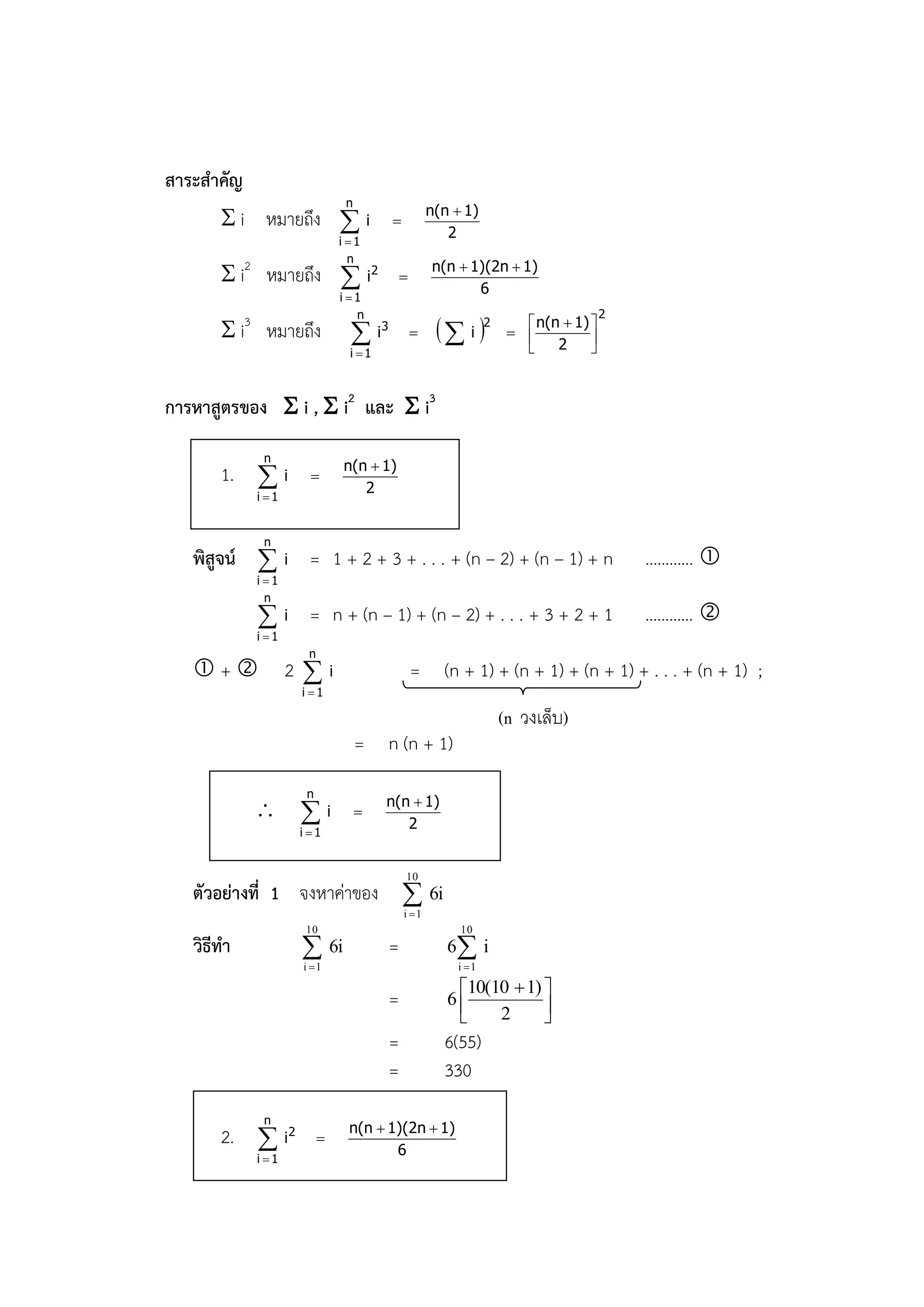 สาระสาคัญ
                                  n
                                                          n(n  1)
        i หมายถึง  i                         
                                                             2
                              i 1
                                n
        i2 หมายถึง  i2                       
                                                          n(n  1)(2n  1)
                                                                 6
                              i 1
                                 n                                                      2
        i3 หมายถึง                      i3                i 2       n(n  1) 
                                                                        
                                                                              2     
                                  i 1                                             


การหาสูตรของ  i ,  i2 และ  i3
             n
                                  n(n  1)
       1.  i        
                                     2
            i 1


             n
   พิสูจน์  i = 1 + 2 + 3 + . . . + (n – 2) + (n – 1) + n                                  ………… 
            i 1
              n
             i = n + (n – 1) + (n – 2) + . . . + 3 + 2 + 1                                 ………… 
            i 1
                     n
   +             2i                              = (n + 1) + (n + 1) + (n + 1) + . . . + (n + 1) ;
                    i 1

                                                                      (n วงเล็บ)
                                      = n (n + 1)
                    n
                                           n(n  1)
             i                      
                                              2
                   i 1


                                                   10
   ตัวอย่างที่ 1 จงหาค่าของ  6i
                                                   i 1
                    10                                         10
   วิธีทา           
                    i 1
                             6i                =             6 i
                                                              i 1

                                                              10(10  1) 
                                               =             6           
                                                                  2      
                                               =            6(55)
                                               =            330
             n
                                  n(n  1)(2n  1)
       2.  i2           
                                         6
            i 1
 