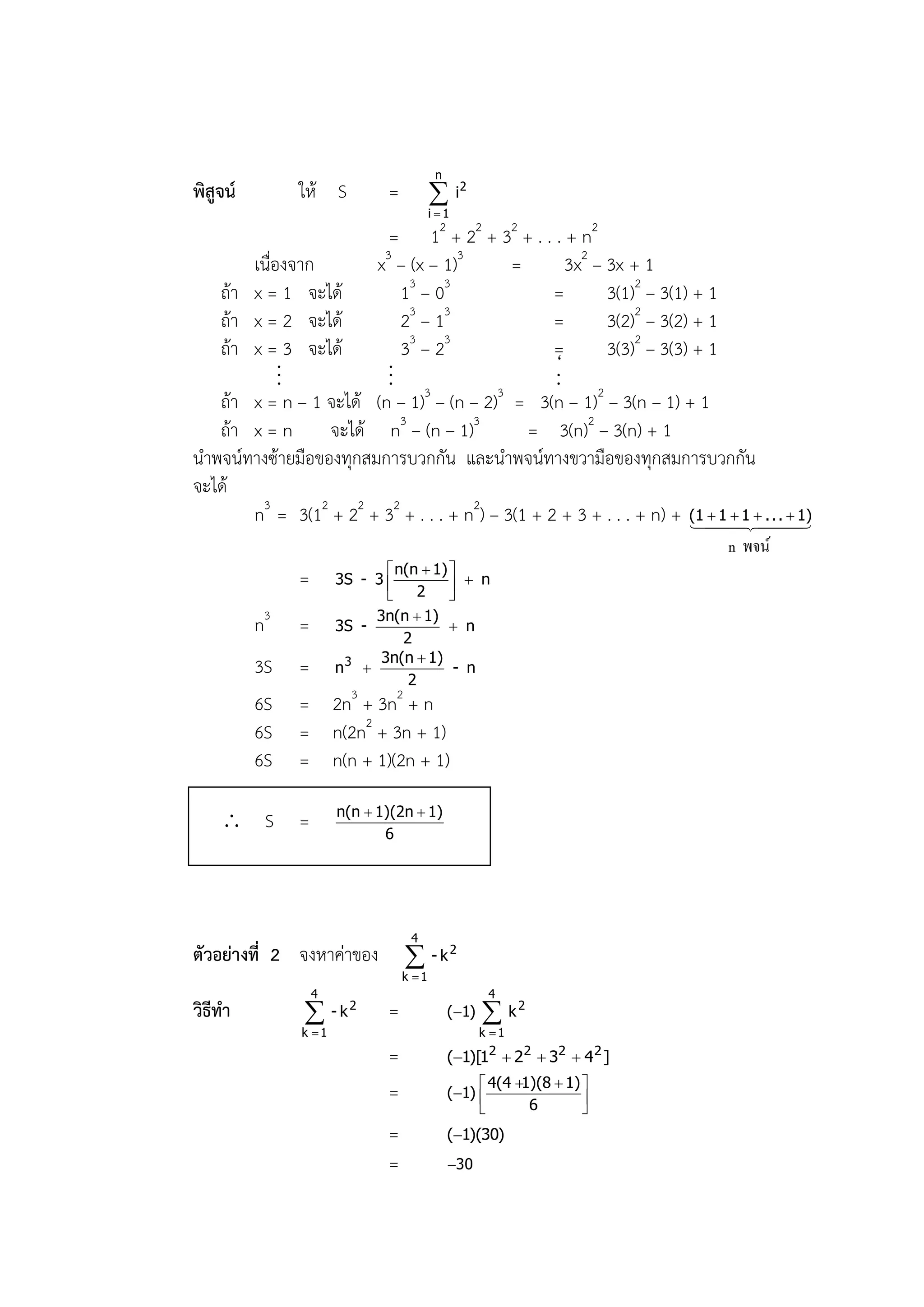 n
พิสูจน์        ให้ S          =           i2
                                         i 1

                          = 12 + 22 + 32 + . . . + n2
       เนื่องจาก        x3 – (x – 1)3       =        3x2 – 3x + 1
   ถ้า x = 1 จะได้           13 – 03              =        3(1)2 – 3(1) + 1
   ถ้า x = 2 จะได้           23 – 13              =        3(2)2 – 3(2) + 1
   ถ้า x = 3 จะได้           33 – 23              =        3(3)2 – 3(3) + 1
            ..            ..                      ‘
                                                  ..
             .             . 3
   ถ้า x = n – 1 จะได้ (n – 1) – (n – 2) = 3(n – 1)2 – 3(n – 1) + 1
                                          3

   ถ้า x = n      จะได้ n3 – (n – 1)3         = 3(n)2 – 3(n) + 1
นาพจน์ทางซ้ายมือของทุกสมการบวกกัน และนาพจน์ทางขวามือของทุกสมการบวกกัน
จะได้
       n3 = 3(12 + 22 + 32 + . . . + n2) – 3(1 + 2 + 3 + . . . + n) + (1 1  1 . 
                                                                          
                                                                         
                                                                                  . . 1)
                                                                                     
                                                                            n พจน์
                               n(n  1) 
               =       3S - 3             n
                               2        
                            3n(n  1)
          n3   =       3S -               n
                                 2
                             3n(n  1)
          3S   =       n3                - n
                                  2
          6S   = 2n3 + 3n2 + n
          6S   = n(2n2 + 3n + 1)
          6S   = n(n + 1)(2n + 1)

                       n(n  1)(2n  1)
     S        =              6




                                   4
ตัวอย่างที่ 2 จงหาค่าของ           - k2
                                  k 1
                   4                                  4
วิธีทา                - k2   =               (1)    k2
               k 1                                  k 1

                              =               (1)[1  22  32  4 2 ]
                                                       2

                                                    4(4 1)(8  1) 
                              =               (1) 
                                                           6        
                                                                   
                              =               (1)(30)
                              =               30
 
