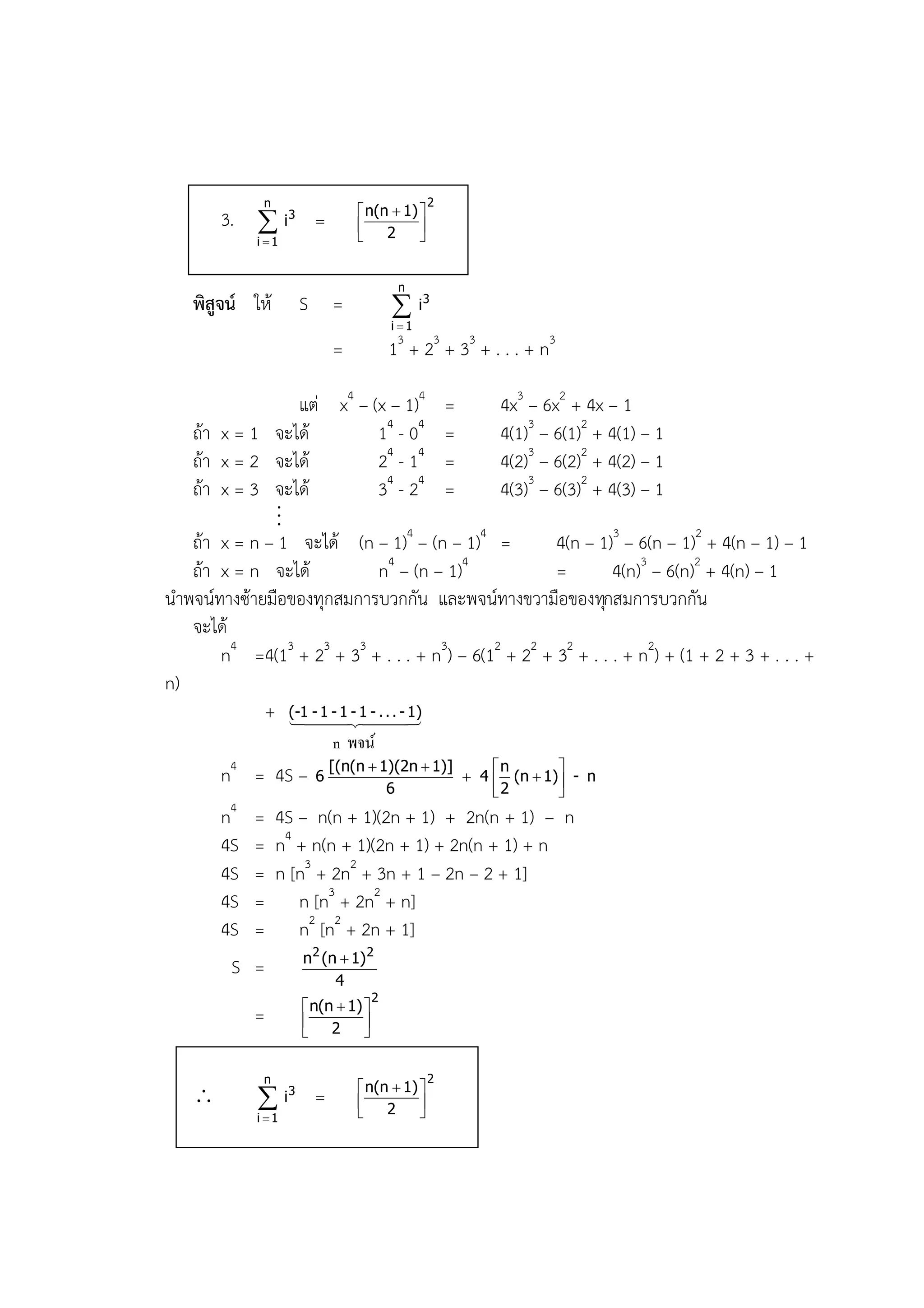 n                                    2
                                    n(n  1) 
        3.  i3                       2     
             i 1                            


                                             n
    พิสูจน์ ให้          S =                 i3
                                            i 1

                               =            13 + 23 + 33 + . . . + n3

                   แต่ x4 – (x – 1)4 =        4x3 – 6x2 + 4x – 1
   ถ้า x = 1 จะได้            14 - 04 =       4(1)3 – 6(1)2 + 4(1) – 1
   ถ้า x = 2 จะได้            24 - 14 =       4(2)3 – 6(2)2 + 4(2) – 1
   ถ้า x = 3 จะได้            34 - 24 =       4(3)3 – 6(3)2 + 4(3) – 1
               ..
                .
   ถ้า x = n – 1 จะได้ (n – 1)4 – (n – 1)4 =          4(n – 1)3 – 6(n – 1)2 + 4(n – 1) – 1
   ถ้า x = n จะได้            n4 – (n – 1)4           =        4(n)3 – 6(n)2 + 4(n) – 1
นาพจน์ทางซ้ายมือของทุกสมการบวกกัน และพจน์ทางขวามือของทุกสมการบวกกัน
   จะได้
       n4 =4(13 + 23 + 33 + . . . + n3) – 6(12 + 22 + 32 + . . . + n2) + (1 + 2 + 3 + . . . +
n)
             + (-1-1.
                  
                    - 1 1 - - . . - 1)

                               n พจน์
         4                     [(n(n  1)(2n  1)]     n       
        n = 4S –           6
                                        6
                                                    4  (n  1) - n
                                                         2
                                                               
        n4   = 4S – n(n + 1)(2n + 1) + 2n(n + 1) – n
        4S   = n4 + n(n + 1)(2n + 1) + 2n(n + 1) + n
        4S   = n [n3 + 2n2 + 3n + 1 – 2n – 2 + 1]
        4S   = n [n3 + 2n2 + n]
        4S   = n2 [n2 + 2n + 1]
                         n 2 (n  1) 2
         S =
                               4
                                        2
                          n(n  1) 
             =            2 
                                   

              n                                    2
                                    n(n  1) 
                  i3                2     
             i 1                            
 