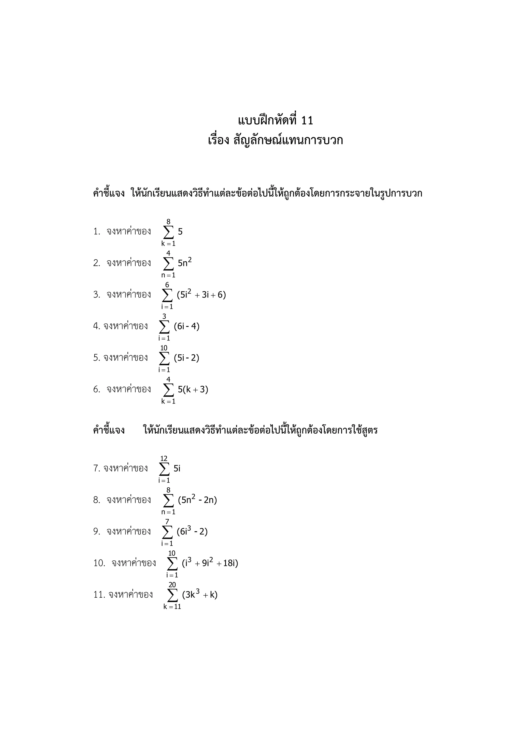 แบบฝึกหัดที่ 11
                            เรื่อง สัญลักษณ์แทนการบวก


คาชี้แจง ให้นักเรียนแสดงวิธีทาแต่ละข้อต่อไปนี้ให้ถูกต้องโดยการกระจายในรูปการบวก
                  8
1. จงหาค่าของ  5
                k 1
                  4
2. จงหาค่าของ  5n2
                n 1
                 6
3. จงหาค่าของ  (5i2  3i  6)
                i 1
                 3
4. จงหาค่าของ  (6i - 4)
               i 1
                10
5. จงหาค่าของ  (5i - 2)
               i 1
                  4
6. จงหาค่าของ  5(k  3)
                k 1



คาชี้แจง    ให้นักเรียนแสดงวิธีทาแต่ละข้อต่อไปนี้ให้ถูกต้องโดยการใช้สูตร
                12
7. จงหาค่าของ  5i
               i 1
                  8
8. จงหาค่าของ  (5n2 - 2n)
                n 1
                 7
9. จงหาค่าของ  (6i3 - 2)
                i 1
                   10
10. จงหาค่าของ  (i3  9i2  18i)
                 i 1
                  20
11. จงหาค่าของ  (3k 3  k)
                 k  11
 
