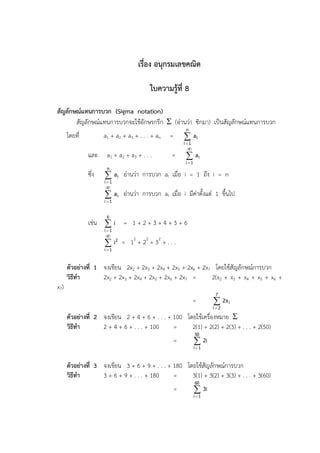 เรื่อง อนุกรมเลขคณิต

                                          ใบความรู้ที่ 8

สัญลักษณ์แทนการบวก (Sigma notation)
       สัญลักษณ์แทนการบวกจะใช้อักษรกรีก  (อ่านว่า ซิกมา) เป็นสัญลักษณ์แทนการบวก
                                                       n
      โดยที่          a1 + a2 + a3 + . . . + an   =    ai
                                                      i 1
                                                       
               และ     a1 + a2 + a3 + . . .       =     ai
                                                       i 1
                       n
               ซึ่ง    a i อ่านว่า การบวก aI เมื่อ i = 1 ถึง i = n
                      i 1
                      
                       a i อ่านว่า การบวก aI เมื่อ i มีค่าตั้งแต่ 1 ขึ้นไป
                      i 1


                       6
               เช่น  i = 1 + 2 + 3 + 4 + 5 + 6
                      i 1
                             2   2   2
                       i2 = 1 + 2 + 3 + . . .
                      i 1



      ตัวอย่างที่ 1 จงเขียน 2x2 + 2x3 + 2x4 + 2x5 + 2x6 + 2x7 โดยใช้สัญลักษณ์การบวก
      วิธีทา        2x2 + 2x3 + 2x4 + 2x5 + 2x6 + 2x7 =      2(x2 + x3 + x4 + x5 + x6 +
x7)
                                                                      7
                                                             =        2x i
                                                                     i2

      ตัวอย่างที่ 2 จงเขียน 2 + 4 + 6 + . . . + 100 โดยใช้เครื่องหมาย 
      วิธีทา        2 + 4 + 6 + . . . + 100     =     2(1) + 2(2) + 2(3) + . . . + 2(50)
                                                              50
                                                  =            2i
                                                              i 1



      ตัวอย่างที่ 3 จงเขียน 3 + 6 + 9 + . . . + 180 โดยใช้สัญลักษณ์การบวก
      วิธีทา        3 + 6 + 9 + . . . + 180     =     3(1) + 3(2) + 3(3) + . . . + 3(60)
                                                              60
                                                  =            3i
                                                              i 1
 