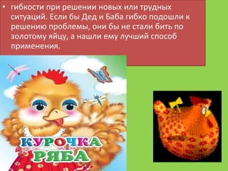 гибкости при решении новых или трудных ситуаций. Если бы Дед и Баба гибко подошли к решению проблемы, они бы не стали бить по золотому яйцу, а нашли ему лучший способ применения.  