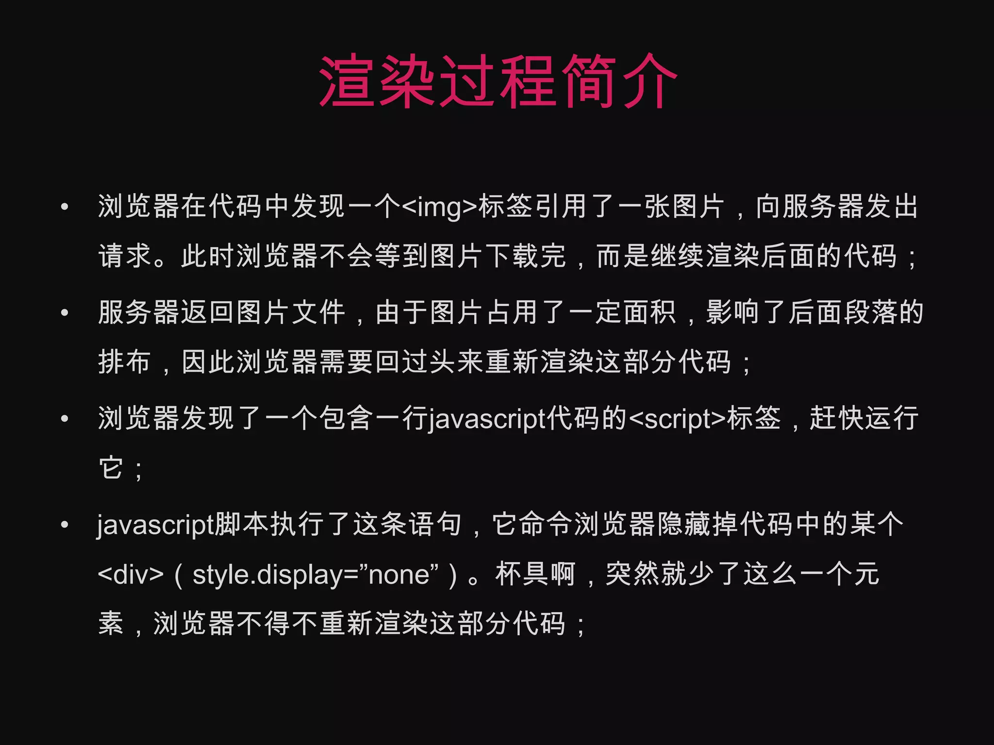 渲染过程简介浏览器在代码中发现一个<img>标签引用了一张图片，向服务器发出请求。此时浏览器不会等到图片下载完，而是继续渲染后面的代码；服务器返回图片文件，由于图片占用了一定面积，影响了后面段落的排布，因此浏览器需要回过头来重新渲染这部分代码；浏览器发现了一个包含一行javascript代码的<script>标签，赶快运行它；javascript脚本执行了这条语句，它命令浏览器隐藏掉代码中的某个<div>（style.display=”none”）。杯具啊，突然就少了这么一个元素，浏览器不得不重新渲染这部分代码；