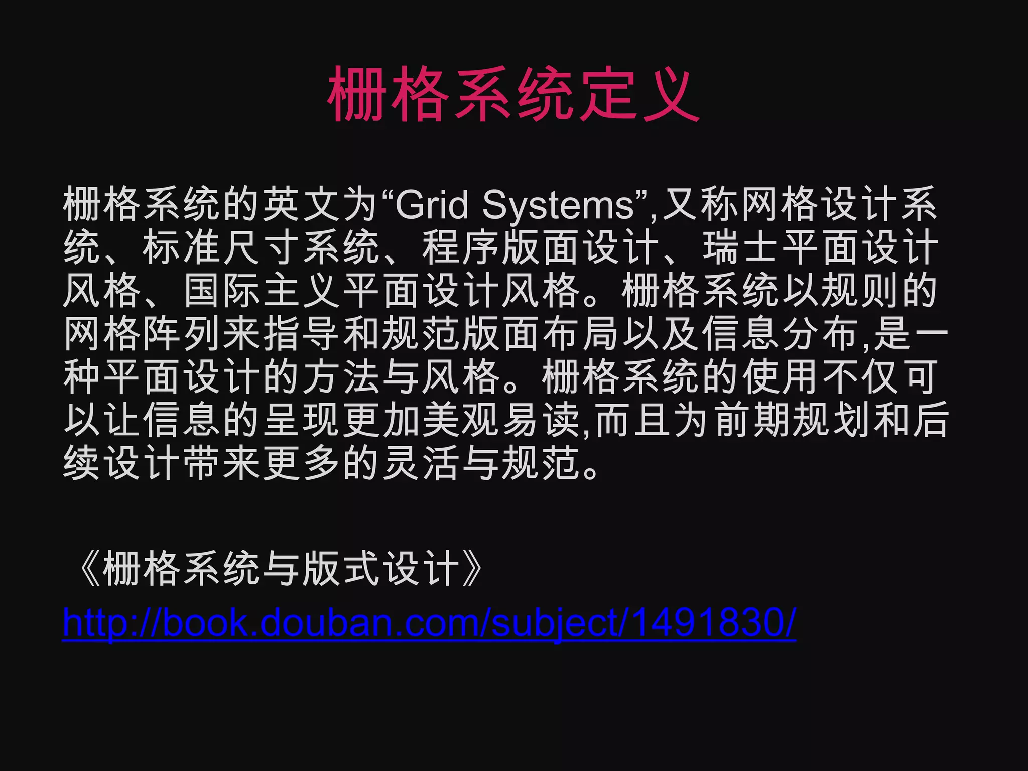 栅格系统定义栅格系统的英文为“Grid Systems”,又称网格设计系统、标准尺寸系统、程序版面设计、瑞士平面设计风格、国际主义平面设计风格。栅格系统以规则的网格阵列来指导和规范版面布局以及信息分布,是一种平面设计的方法与风格。栅格系统的使用不仅可以让信息的呈现更加美观易读,而且为前期规划和后续设计带来更多的灵活与规范。《栅格系统与版式设计》http://book.douban.com/subject/1491830/