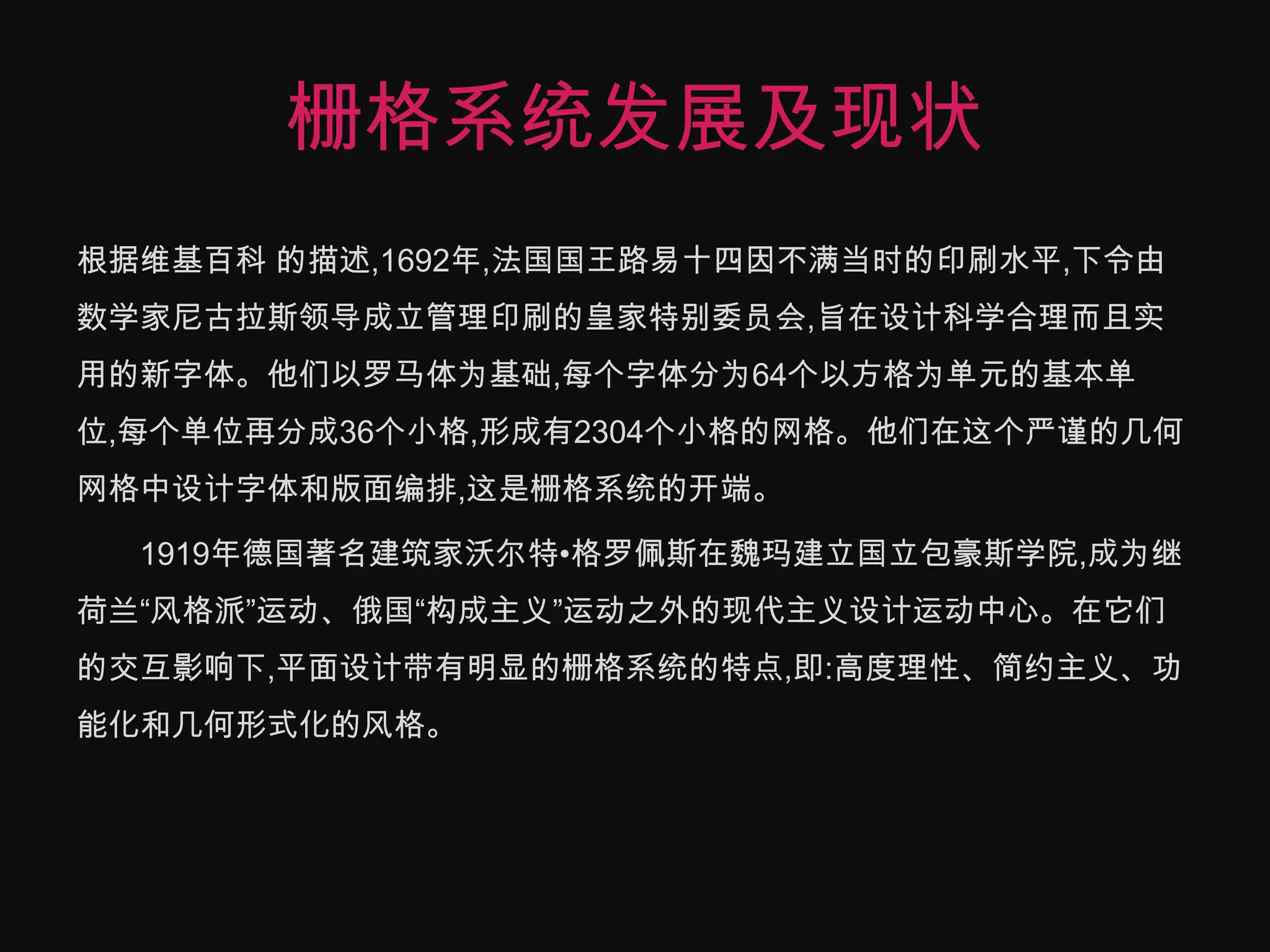 栅格系统发展及现状根据维基百科 的描述,1692年,法国国王路易十四因不满当时的印刷水平,下令由数学家尼古拉斯领导成立管理印刷的皇家特别委员会,旨在设计科学合理而且实用的新字体。他们以罗马体为基础,每个字体分为64个以方格为单元的基本单位,每个单位再分成36个小格,形成有2304个小格的网格。他们在这个严谨的几何网格中设计字体和版面编排,这是栅格系统的开端。　　1919年德国著名建筑家沃尔特•格罗佩斯在魏玛建立国立包豪斯学院,成为继荷兰“风格派”运动、俄国“构成主义”运动之外的现代主义设计运动中心。在它们的交互影响下,平面设计带有明显的栅格系统的特点,即:高度理性、简约主义、功能化和几何形式化的风格。　　