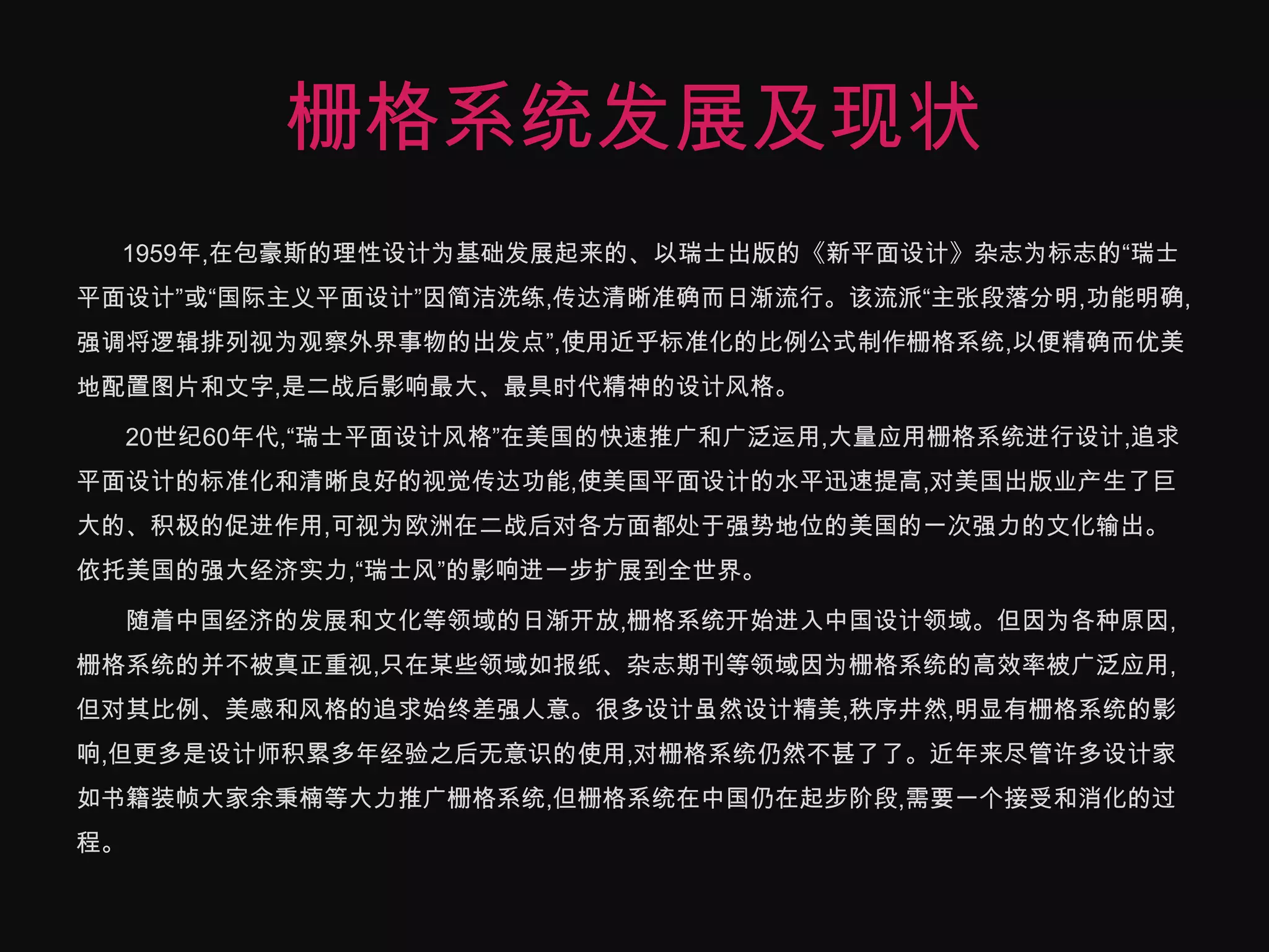 栅格系统发展及现状　　1959年,在包豪斯的理性设计为基础发展起来的、以瑞士出版的《新平面设计》杂志为标志的“瑞士平面设计”或“国际主义平面设计”因简洁洗练,传达清晰准确而日渐流行。该流派“主张段落分明,功能明确,强调将逻辑排列视为观察外界事物的出发点”,使用近乎标准化的比例公式制作栅格系统,以便精确而优美地配置图片和文字,是二战后影响最大、最具时代精神的设计风格。　　20世纪60年代,“瑞士平面设计风格”在美国的快速推广和广泛运用,大量应用栅格系统进行设计,追求平面设计的标准化和清晰良好的视觉传达功能,使美国平面设计的水平迅速提高,对美国出版业产生了巨大的、积极的促进作用,可视为欧洲在二战后对各方面都处于强势地位的美国的一次强力的文化输出。依托美国的强大经济实力,“瑞士风”的影响进一步扩展到全世界。　　随着中国经济的发展和文化等领域的日渐开放,栅格系统开始进入中国设计领域。但因为各种原因,栅格系统的并不被真正重视,只在某些领域如报纸、杂志期刊等领域因为栅格系统的高效率被广泛应用,但对其比例、美感和风格的追求始终差强人意。很多设计虽然设计精美,秩序井然,明显有栅格系统的影响,但更多是设计师积累多年经验之后无意识的使用,对栅格系统仍然不甚了了。近年来尽管许多设计家如书籍装帧大家余秉楠等大力推广栅格系统,但栅格系统在中国仍在起步阶段,需要一个接受和消化的过程。
