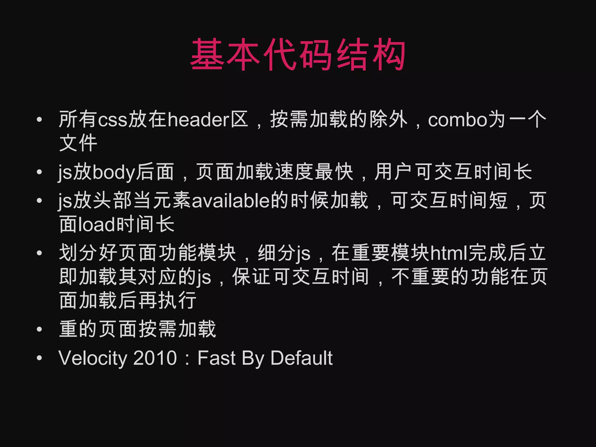 基本代码结构所有css放在header区，按需加载的除外，combo为一个文件js放body后面，页面加载速度最快，用户可交互时间长js放头部当元素available的时候加载，可交互时间短，页面load时间长划分好页面功能模块，细分js，在重要模块html完成后立即加载其对应的js，保证可交互时间，不重要的功能在页面加载后再执行重的页面按需加载Velocity 2010：Fast By Default
