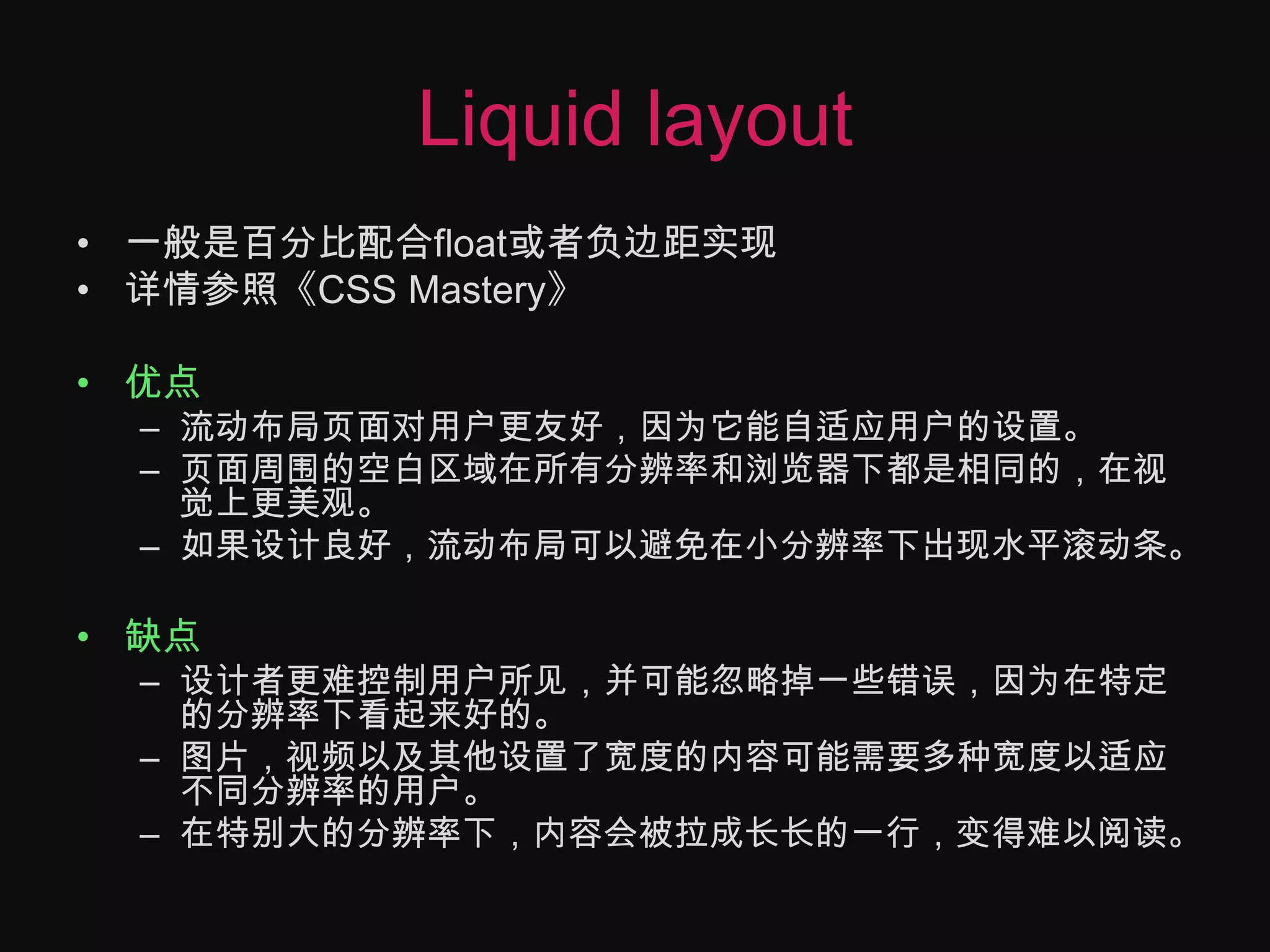 Liquid layout一般是百分比配合float或者负边距实现详情参照《CSS Mastery》优点流动布局页面对用户更友好，因为它能自适应用户的设置。页面周围的空白区域在所有分辨率和浏览器下都是相同的，在视觉上更美观。如果设计良好，流动布局可以避免在小分辨率下出现水平滚动条。缺点设计者更难控制用户所见，并可能忽略掉一些错误，因为在特定的分辨率下看起来好的。图片，视频以及其他设置了宽度的内容可能需要多种宽度以适应不同分辨率的用户。在特别大的分辨率下，内容会被拉成长长的一行，变得难以阅读。