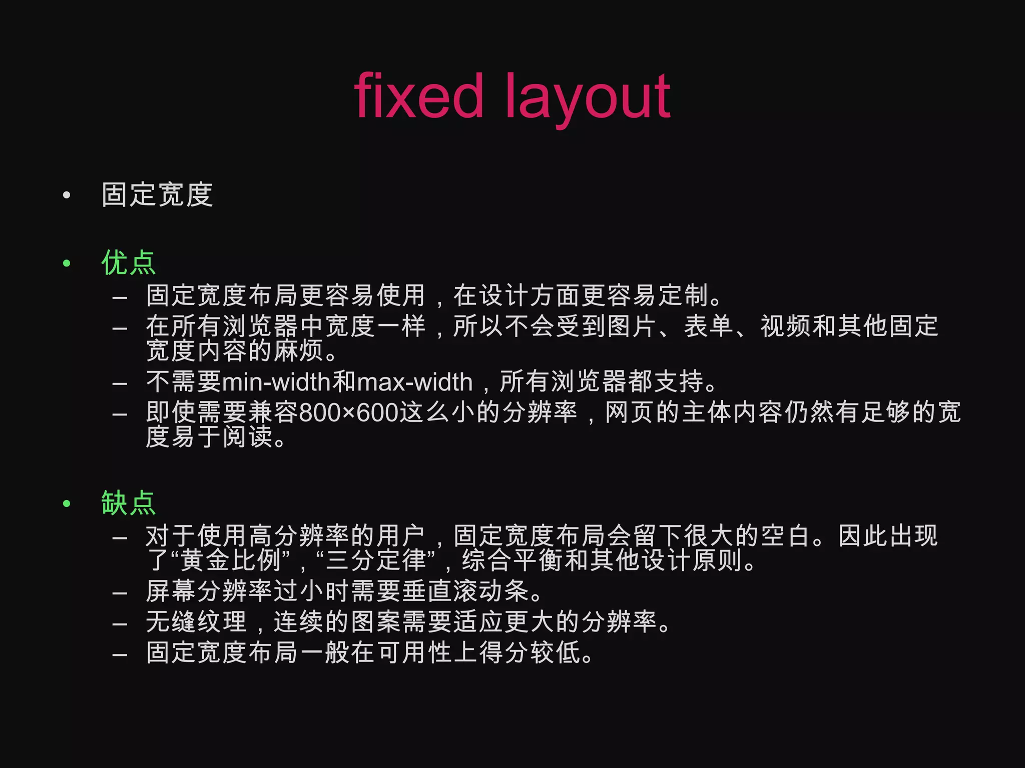 fixed layout固定宽度优点固定宽度布局更容易使用，在设计方面更容易定制。在所有浏览器中宽度一样，所以不会受到图片、表单、视频和其他固定宽度内容的麻烦。不需要min-width和max-width，所有浏览器都支持。即使需要兼容800×600这么小的分辨率，网页的主体内容仍然有足够的宽度易于阅读。缺点对于使用高分辨率的用户，固定宽度布局会留下很大的空白。因此出现了“黄金比例”，“三分定律”，综合平衡和其他设计原则。屏幕分辨率过小时需要垂直滚动条。无缝纹理，连续的图案需要适应更大的分辨率。固定宽度布局一般在可用性上得分较低。