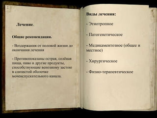 Лечение . Общие рекомендации.  - Воздержания от половой жизни до окончания лечения  - Противопоказаны острая, солёная пища, пиво и другие продукты, способствующие венозному застою в слизистой оболочке мочеиспускательного канала. Виды лечения: - Этиотропное Патогенетическое Медикаментозное (общее и местное) - Хирургическое Физио-терапевтическое 