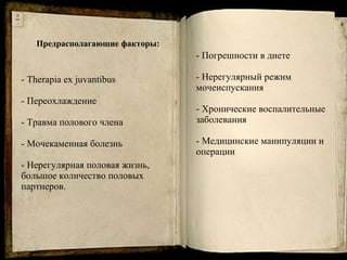 Предрасполагающие факторы: -  Therapia  ex juvantibus - Переохлаждение - Травма полового члена - Мочекаменная болезнь - Нерегулярная половая жизнь, большое количество половых партнеров.   - Погрешности в диете -  Нерегулярный режим мочеиспускания - Хронические воспалительные заболевания - Медицинские манипуляции и операции 
