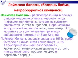 Лаймская болезнь (болезнь Лайма, нейроборрелиоз клещевой)   Лаймская болезнь   – распространённая в лесных районах умеренного климатического пояса инфекционная болезнь, которая вызывается спирохетой  Borrelia burgdorferi  . Переносчиком возбудителей являются  иксодовые клещи  . От момента укуса до появления признаков заболевания проходит от 3 до 32 дней.  Лаймская болезнь впервые описана в 1975г. среди жителей г. Лайма, штат Коннектикут, США. Характерные признаки заболевания -  хроническая мигрирующая эритема  и  артрит  , иногда отмечается  поражение ЦНС  и  поражение сердца  .  