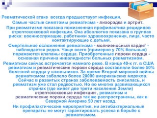 Ревматической атаке  всегда предшествует инфекция.  Самые частые симптомы ревматизма -  лихорадка  и  артрит .  При ревматизме показана пожизненная профилактика рецидивов стрептококковой инфекции. Она абсолютно показана в группах риска: военнослужащие, работники здравоохранения, лица, часто контактирующие с детьми. Смертельное осложнение ревматизма -  молниеносный кардит  - наблюдается редко. Чаще всего (примерно у 70% больных) поражаются клапаны сердца. Приобретенные  пороки сердца  - основная причина инвалидности больных ревматизмом.  Ревматизм сейчас встречается намного реже. В конце 40-х гг. в США ревматизм и  ревматические пороки сердца  составляли более 50% болезней сердца у школьников. За время Второй мировой войны ревматизмом заболело более 20000 американских моряков. Сейчас в развитых странах заболеваемость снизилась, и ревматизм уже стал редкостью. Но во многих развивающихся странах (где живет две трети населения Земли)  стрептококковые инфекции  , ревматизм и  ревматические пороки сердца  так же распространены, как в Северной Америке 50 лет назад.  Ни профилактические мероприятия, ни антибактериальные препараты не могут гарантировать успеха в борьбе с ревматизмом.  