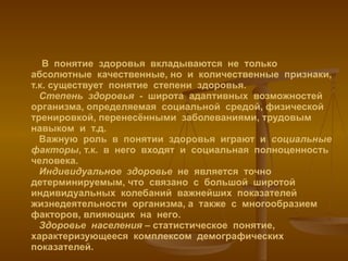В  понятие  здоровья  вкладываются  не  только  абсолютные  качественные, но  и  количественные  признаки, т.к. существует  понятие  степени  здоровья.   Степень  здоровья   -  широта  адаптивных  возможностей  организма, определяемая  социальной  средой, физической  тренировкой, перенесёнными  заболеваниями, трудовым  навыком  и  т.д.   Важную  роль  в  понятии  здоровья  играют  и  социальные  факторы , т.к.  в  него  входят  и  социальная  полноценность  человека.    Индивидуальное  здоровье   не  является  точно  детерминируемым, что  связано  с  большой  широтой  индивидуальных  колебаний  важнейших  показателей  жизнедеятельности  организма, а  также  с  многообразием  факторов, влияющих  на  него.   Здоровье  населения  – статистическое  понятие, характеризующееся  комплексом  демографических показателей. 