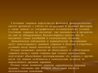 Состояние  здоровья  определяется  функцией  физиологических  систем  организма  с  учётом  их  возрастных  и  половых  факторов, а  также  зависит  от  географических  и климатических  условий. Состояние  здоровья  не  исключает  уже  имеющегося  в  организме, но  ещё  не  обнаруженного  болезнетворного  начала; оно  не  исключает  также  колебаний  в  самочувствии  человека.    Динамические  наблюдения  и  периодические  обследования  могут  констатировать  границы  здоровья  и  болезни  в стартовых  условиях, когда  явная  патология  отсутствует.   Отсюда  возникают  понятия  об  объективном  и  субъективном  здоровье, когда, с  одной  стороны, при  плохом  самочувствии  отсутствуют  объективные  подтверждающие  его  данные, с  другой – когда  эти  данные  отличаются, а  самочувствие  остаётся  до  определённого  времени  хорошим.   Отсюда  также  возникает  понятие  «практически  здоровый  человек»  - состояние, при  котором  объективно  имеются  патологические  изменения. 