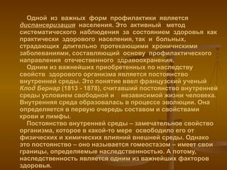 Одной  из  важных  форм  профилактики  является  диспансеризация   населения. Это  активный  метод  систематического  наблюдения  за  состоянием  здоровья  как  практически  здорового  населения, так  и  больных,  страдающих  длительно  протекающими  хроничнскими  заболеваниями, составляющий  основу  профилактического  направления  отечественного  здравоохранения.   Одним из важнейших приобретенных по наследству свойств  здорового организма является постоянство внутренней среды. Это понятие ввел французский ученый  Клод Бернар  (1813 - 1878), считавший постоянство внутренней среды условием свободной и  независимой жизни человека. Внутренняя среда образовалась в процессе эволюции. Она определяется в первую очередь составом и свойствами крови и лимфы.    Постоянство внутренней среды – замечательное свойство организма, которое в какой-то мере  освободило его от физических и химических влияний внешней среды. Однако это постоянство – оно называется гомеостазом – имеет свои границы, определяемые наследственностью. А потому, наследственность является одним из важнейших факторов здоровья. 
