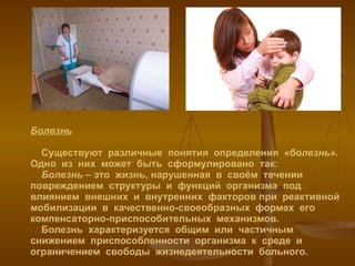 Болезнь   Существуют  различные  понятия  определения  «болезнь» . Одно  из  них  может  быть  сформулировано  так:   Болезнь  – это  жизнь, нарушенная  в  своём  течении  повреждением  структуры  и  функций  организма  под  влиянием  внешних  и  внутренних  факторов при  реактивной  мобилизации  в  качественно-своеобразных  формах  его  компенсаторно-приспособительных  механизмов.   Болезнь  характеризуется  общим  или  частичным снижением  приспособленности  организма  к  среде  и  ограничением  свободы  жизнедеятельности  больного. 