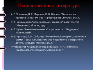 Использованная литература А. Г. Хрипкова, В. С. Миронов, И. Н. Шепило “Физиология человека”, издательство “ Просвещение”, Москва, 1971 г.  Р. Д. Синельников “Атлас анатомии человека”, издательство “Медицина”, Москва, 1973 г.  А. В. Краев “Анатомия человека”, издательство “Медицина”, Москва, 1978г.  Н. В. Крылова, Т. М. Соболева “Мочеполовой аппарат”, анатомия в схемах и рисунках, издательство Российского университета дружбы народов, Москва, 1994 г.  “ Руководство по урологии” под редакцией Н. А. Лопаткина, издательство “Медицина”, Москва, 1998 г.  