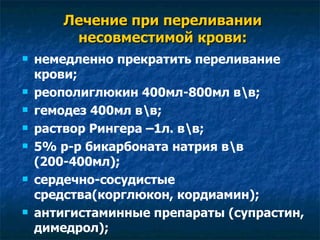 Лечение при переливании несовместимой крови: немедленно прекратить переливание крови; реополиглюкин 400мл-800мл в\в; гемодез 400мл в\в; раствор Рингера –1л. в\в; 5% р-р бикарбоната натрия в\в (200-400мл); сердечно-сосудистые средства(корглюкон, кордиамин); антигистаминные препараты (супрастин, димедрол); 