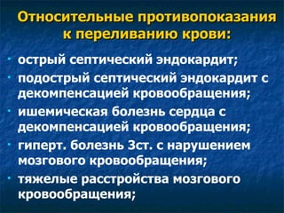 Относительные противопоказания к переливанию крови: острый септический эндокардит; подострый септический эндокардит с декомпенсацией кровообращения; ишемическая болезнь сердца с декомпенсацией кровообращения; гиперт. болезнь 3ст. с нарушением мозгового кровообращения; тяжелые расстройства мозгового кровообращения; 
