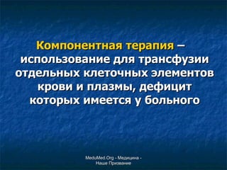 Компонентная терапия  – использование для трансфузии отдельных клеточных элементов крови и плазмы, дефицит которых имеется у больного MeduMed.Org -  Медицина - Наше Призвание 