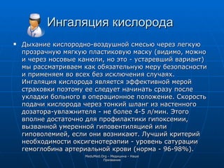 Ингаляция кислорода   Дыхание кислородно-воздушной смесью через легкую прозрачную мягкую пластиковую маску (видимо, можно и через носовые канюли, но это - устаревший вариант) мы рассматриваем как обязательную меру безопасности и применяем во всех без исключения случаях. Ингаляция кислорода является эффективной мерой страховки поэтому ее следует начинать сразу после укладки больного в операционное положение. Скорость подачи кислорода через тонкий шланг из настенного дозатора-увлажнителя - не более 4-5 л/мин. Этого вполне достаточно для профилактики гипоксемии, вызванной умеренной гиповентиляцией или гиповолемией, если они возникают. Лучший критерий необходимости оксигенотерапии - уровень сатурации гемоглобина артериальной крови (норма - 96-98%). MeduMed.Org -  Медицина - Наше Призвание 