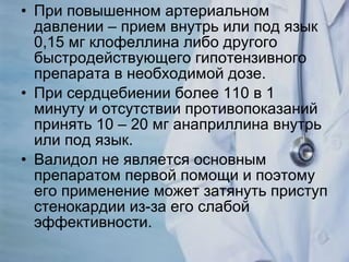 При повышенном артериальном давлении – прием внутрь или под язык 0,15 мг клофеллина либо другого быстродействующего гипотензивного препарата в необходимой дозе. При сердцебиении более 110 в 1 минуту и отсутствии противопоказаний принять 10 – 20 мг анаприллина внутрь или под язык. Валидол не является основным препаратом первой помощи и поэтому его применение может затянуть приступ стенокардии из-за его слабой эффективности. 