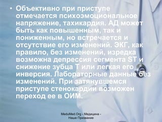 Объективно при приступе отмечается психоэмоциональное напряжение, тахикардия. АД может быть как повышенным, так и пониженным, но встречается и отсутствие его изменений. ЭКГ, как правило, без изменений, изредка возможна депрессия сегмента ST и снижение зубца Т или легкая его инверсия. Лабораторные данные без изменений. При затянувшемся приступе стенокардии возможен переход ее в ОИМ. MeduMed.Org -  Медицина - Наше Призвание 