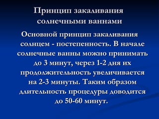 Принцип закаливания  солнечными ваннами Основной принцип закаливания солнцем - постепенность. В начале солнечные ванны можно принимать до 3 минут, через 1-2 дня их продолжительность увеличивается на 2-3 минуты. Таким образом длительность процедуры доводится до 50-60 минут.  