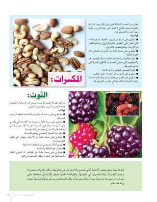 ‫تعتبر من املصادر النباتية للبروتني ولكن يجب تناولها‬
                                                                              ‫بكميات محدودة لكي ال تعمل على زيادة الوزن ولكنها‬
                                                                                                            ‫مهمة حملاربة الشيخوخة.‬
                                                                                                                            ‫فوائدها:‬
                                                                              ‫{ حتتوي على أنواع من الزيوت الغنية ب� «أوميجا3-»‬
                                                                              ‫التي تعمل على تخفيض الكوليسترول وحماية القلب‬
                                                                                                 ‫من األزمات ومتنع تصلب الشرايني.‬
                                                                              ‫{ حتتوي على نسبة عالية من البروتني النباتي ذات‬
                                                                                                                       ‫القيمة العالية.‬
                                                                              ‫{ غنية باأللياف ومضادات األكسدة مثل ڤيتامني «ه�»‬
                                                                              ‫والسيلنيوم التي حتمي اجلسم من الشقوق احلرة التي‬
                                                                                                                   ‫تسبب السرطان.‬
                                                                                            ‫{ مقوية للجسم وللجنس وتزيل الوهن.‬
                                                                                   ‫{ حتتوي على الزيوت غير املشبعة املفيدة للقلب.‬

                                                    ‫املكسرات:‬                 ‫{ حتتوي على العديد من الڤيتامينات واألمالح املعدنية‬
                                                                                   ‫واملواد املضادة لألكسدة التي حتارب الشيخوخة.‬



                       ‫التوت:‬
  ‫من أهم الفواكه املفيدة لإلنسان بجميع أنواعه وألوانه املختلفة‬
                       ‫فمنه األحمر واألزرق واألسود واألبيض.‬
                                                                ‫فوائده:‬
  ‫{ ي�ح�ت��وي ع�ل��ى م ��ادة ال�ل��وك��وب��ني امل �ض��ادة ملعظم أم��راض‬
                                                             ‫السرطان.‬
  ‫{ يحتوي على نسبة عالية من مضادات األكسدة التي تقضي‬
  ‫على األي��ون��ات والشقوق احل��رة امل��ؤذي��ة لإلنسان وبالتالي‬
                    ‫يحافظ على الشباب ويحميه من الشيخوخة.‬
                  ‫{ مفيد جدا للجهاز الهضمي ومينع اإلمساك.‬
  ‫{ يحتوي على نسبة عالية من األل�ي��اف ويعمل على تقليل‬
                                                         ‫الكوليسترول.‬
                ‫{ يقوي الذاكرة ويحمي من اجللطات الدماغية.‬
                                 ‫{ مصدر جيد للطاقة والنشاط.‬
  ‫{ يحتوي على نسبة عالية م��ن ڤيتامني «أ» امل�ق��وي للنظر‬
              ‫وللمحافظة على البشرة ويقلل التجاعيد في الكبر.‬



                        ‫ذكرنا فيما سبق بعض األغذية التي ننصح باالستمرار في تناولها، ولكن بكميات محدودة‬
                        ‫وع��دم اإلف��راط واالس�ت�م��رار في تناولها، واملواظبة عليها جتعل اإلن�س��ان محافظا على‬
                        ‫نضارته وحيويته وشبابه ويقاوم الشيخوخة ويقلل التجاعيد ويسعد بحياة صحية جيدة‬
                                                                                               ‫ونشاط دائم.‬


‫111‬   ‫‪www.osratimag.com‬‬
 
