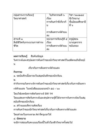 กลุ่มสาระการเรียนรู้วิทยาศาสตร์ใบกิจกรรมที่ ๖เรื่อง  การค้นคว้าที่เกี่ยวกับ                การสังเคราะห์ด้วยแสงวิชา ว๓๐๒๔๔ ชีววิทยา๔ชั้นมัธยมศึกษาปีที่ ๖สาระที่ ๑สิ่งมีชีวิตกับกระบวนการดำรงชีวิตหน่วยการเรียนรู้ที่ ๕เรื่อง  การสังเคราะห์ด้วยแสงครูผู้สอนนางบุษรากร  ขนันทอง<br />ผลการเรียนรู้สืบค้นข้อมูล  วิเคราะห์และสรุปผลการค้นคว้าของนักวิทยาศาสตร์ในอดีตจนถึงปัจจุบัน<br />                     เกี่ยวกับการสังเคราะห์ด้วยแสง<br />กิจกรรม<br />๑. จดบันทึกเนื้อหาลงในสมุดบันทึกของนักเรียน<br />๒. ทำกิจกรรมวิเคราะห์การค้นคว้าของนักวิทยาศาสตร์เกี่ยวกับการสังเคราะห์ด้วยแสง  ในหนังสือแบบเยนหน้า ๕๔ – ๖๐  โดยใช้เทคนิคการคิดวิเคราะห์ 5W 1H  โดยแสดงการคิดวิเคราะห์และสรุปความรู้ที่ได้จากการวิเคราะห์ลงในสมุดบันทึกของนักเรียน<br />๓. สร้างแผนที่ความคิดเรื่อง การค้นคว้าของนักวิทยาศาสตร์เกี่ยวกับการสังเคราะห์ด้วยแสง  โดยทำลงในกระดาษ A4 ที่ครูแจกให้<br />๔. นัดหมาย  จะมีการสอบเก็บคะแนนเรื่องนี้ในชั่วโมงชีววิทยาครั้งต่อไป<br />เนื้อหา<br />๑. ใบพืช (Leaf) มีหน้าที่สำคัญคือ  สร้างอาหาร  โดยสร้างผ่านกระบวนการสังเคราะห์ด้วยแสง  อาหารที่พืชสร้างขึ้นนั้นมีประโยชน์ทั้งต่อพืชเองและต่อสิ่งมีชีวิตทุกชนิด  รวมไปถึงก่อให้เกิดดุลยภาพในระบบนิเวศของโลกอีกด้วย<br /> กระบวนการสังเคราะห์ด้วยแสงนี้มีการศึกษาค้นคว้าถึงกระบวนการที่เกิดขึ้นโดยนักวิทยาศาสตร์ในอดีตจนถึงปัจจุบัน  ซึ่งนักเรียนจะไปศึกษาการค้นคว้าของนักวิทยาศาสตร์เหล่านั้นในลำดับต่อไป<br />๒. เทคนิควิธีการที่จะใช้ในการศึกษาการค้นคว้าของนักวิทยาศาสตร์ที่เกี่ยวกับการสังเคราะห์ด้วยแสง คือ    เทคนิคการคิดวิเคราะห์ 5W 1H  ซึ่งมีรายละเอียด  ดังนี้<br />การคิดวิเคราะห์<br /> หมายถึง  ความสามารถในการจำแนกแยกแยะองค์ประกอบต่างๆ ของสิ่งใดสิ่งหนึ่งซึ่งอาจเป็น  วัตถุ  สิ่งของ  เรื่องราวหรือเหตุการณ์  และหาความสัมพันธ์เชิงเหตุผลระหว่างองค์ประกอบเหล่านั้น  เพื่อค้นหาสภาพความเป็นจริงหรือสิ่งสำคัญของสิ่งที่กำหนดให้<br />เทคนิคการคิดวิเคราะห์ 5W 1H  <br /> 5W 1H  ประกอบด้วย<br />๑. What (อะไร) เช่น  เกิดอะไรขึ้น  มีอะไรเกี่ยวข้องกับเหตุการณ์นี้  สาเหตุที่ทำให้เกิดเหตุการณ์นี้คืออะไร<br />๒. Where (ที่ไหน)  เช่น  เรื่องนี้เกิดที่ไหน  เหตุการณ์นี้น่าจะเกิดขึ้นที่ใด<br />๓. When (เมื่อไร)  เวลาที่เกิดเหตุการณ์นั้น  เช่น  เหตุการณ์นั้นน่าจะเกิดขึ้นเมื่อไร  เวลาใดบ้างที่สถานการณ์เช่นนี้จะเกิดขึ้นได้<br />๔. Why (ทำไม) สาเหตุหรือมูลเหตุที่ทำให้เกิดขึ้น เช่น เพราะเหตุใดเหตุการณ์นี้จึงเกิดขึ้น  ทำไมจึงเกิดเรื่องนี้<br />๕. Who (ใคร) บุคคลสำคัญที่เป็นตัวประกอบหรือเป็นผู้ที่เกี่ยวข้องที่จะได้รับผลกระทบ  เช่น ใครอยู่ในเหตุการณ์บ้าง  ใครน่าจะเกี่ยวข้องกับเหตุการณ์นี้  ใครน่าจะเป็นคนที่ทำให้สถานการณ์นี้เกิดขึ้น  เหตุการณ์ที่เกิดขึ้นนี้ใครได้ประโยชน์ใครเสียประโยชน์<br />๖. How (อย่างไร)  รายละเอียดของสิ่งที่เกิดขึ้นแล้วหรือกำลังจะเกิดขึ้นว่ามีความเป็นไปได้ในลักษณะใด  เช่น  เขาทำสิ่งนี้อย่างไร  ลำดับเหตุการณ์นี้ดูว่าเกิดขึ้นอย่างไรบ้าง  เหตุการณ์นี้เกิดขึ้นได้อย่างไร  <br /> <br />What อะไร<br />How อย่างไรWho ใครWhy ทำไมWhere ที่ไหนWhen เมื่อไร5W 1H  <br />