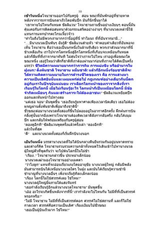 10
เช้าวันหนึ่งโจนาธานออกไปกับครูผู้ สอน ขณะที่มนพักอยู่ที่ชายหาด
                                                        ั
หลังจากวาระการบินถลาเร็วโดยพับปีก มันก็นึกขึ้นมาได้
 "เขาหายไปไหนกันหมด ชัลลิแวน" โจนาธานถามขึ้นอย่างเงียบๆ ตอนนี้มัน
คุ้นเคยกับการติดต่อสนทนาด้วยกระแสจิตอย่างง่ายๆ ที่นางนวลเหล่านี้ใช้
แทนการแหกปากตะโกนเจี๊ยวจ๊าว
"ทำาไมถึงไม่มีพวกเรามากกว่านี้อยู่ที่นี่ ทำาไมนะ ที่ที่ฉันจากมามี…"
"….มีนางนวลเป็นพันๆ ฉันรู้ดี" ซัลลิแวนส่ายหัว "คำาตอบคำาเดียวที่ฉันพอจะ
เห็น โจนาธาน คือว่าเธอเป็นนกหนึ่งในล้านทีเดียว พวกเราส่วนมากมาที่นี่
ช้าเหลือเกิน เราไปจากโลกหนึ่งสู่อีกโลกหนึ่งที่เกือบจะเหมือนกันหมด
แล้วก็ลืมที่ที่เราจากมาทันที ไม่สนใจว่าเราจะไปไหน เราอยู่เพื่อขณะใด
ขณะหนึ่ง เธอรู้ไหมว่าสักกี่ชาติที่เราต้องผ่านมาก่อนที่เราจะได้คิดเป็นครั้ง
แรกว่า ชีวิตมีความหมายมากกว่าการกิน การแย่งชิง หรืออำานาจใน
ฝูงนก? ตั้งพันชาติ โจนาธาน หมื่นชาติ! แล้วก็อีกหนึ่งร้อยชาติที่จะ
ได้ความคิดความหมายในการดำารงชีวิตของเรา คือ การแสวงหา
ความเป็นเลิศอันนั้นและเผยแพร่ต่อไป กฎเกณฑ์อย่างเดียวกันนี้ตก
อยู่กับเราในปัจจุบันแน่นอน เราเลือกโลกหน้าของเราจากสิ่งที่เรา
เรียนรู้ในโลกนี้ เมื่อไม่เรียนรู้อะไร โลกหน้าก็เป็นเหมือนโลกนี้ มีข้อ
จำากัดเหมือนๆ กันและสร้างภาระให้ต้องเอาชนะ" ซัลลิแวนเหยียดปีก
ออกและหันหน้าไปทางลม
"แต่เธอ จอน" มันพูดขึ้น "เธอเรียนรู้มหาศาลเพียงเวลานิดเดียว เธอไม่ต้อง
ผจญผ่านตั้งพันชาติเพื่อมาถึงชาตินี้"
ชั่วขณะต่อมานางนวลทั้งสองก็ขึ้นไปลอยอยู่ในอากาศอีกครั้ง ฝึกฝนการบิน
กลิ้งคู่นั้นยากยิ่งเพราะโจนาธานต้องคิดเวลาตีลังกากลับครึ่ง กลับโค้งมุม
ปีก และกลับให้พร้อมเพรียงกับครูผู้สอน
"ลองดูอีกที" ซัลลิแวนพูดครั้งแล้วครั้งเล่า "ลองอีกที"
แล้วในที่สุด
"ดี" และนางนวลทั้งสองก็เริ่มฝึกบินวงนอก

เย็นวันหนี่ง บรรดานางนวลที่ไม่ได้บินกลางคืนยืนรวมกันอยู่บนหาดทราย
และต่างก็คิด โจนาธานรวบรวมความกล้าทั้งหมดไว้เดินเข้าไปหานางนวล
ผู้ใหญ่ตัวที่พูดกันว่า จะไปพ้นโลกนี้ในไม่ช้า
 "เจียง.." โจนาธานกล่าวขึ้น ประหม่าเล็กน้อย
 นางนวลเฒ่ามองโจนาธานอย่างเมตตา
 "ว่าไงลูก" แทนที่จะอ่อนเรี่ยวแรงโดยอายุขัย นางนวลผู้ใหญ่ กลับมีพลัง
มันสามารถบินได้เหนือนางนวลใดๆ ในฝูง และมันได้เรียนรู้ความชำานิ
ชำานาญที่นางนวลอื่นๆ เพิ่งจะเริ่มรู้ทีละเล็กละน้อย
"เจียง โลกนี้ไม่ใช่สวรรค์เลย ใช่ไหม?"
นางนวลผู้ใหญ่ยิ้มภายใต้แสงจันทร์
"เธอกำาลังเรียนรู้อีกแล้วนางนวลโจนาธาน" มันพูดขึ้น
"เอ้อ อะไรจะเกิดขึ้นหลังจากที่นี้? เรากำาลังจะไปไหนกัน ไม่มีที่ที่เป็นสวรรค์
หรอกหรือ?"
"ไม่มี โจนาธาน ไม่มีที่ที่เป็นสวรรค์ดอก สวรรค์ไม่ใช่สถานที่ และก็ไม่ใช่
กาลเวลา สวรรค์คือความเป็นเลิศ" เจียงเงียบไปชั่วขณะ
"เธอเป็นผู้บินเร็วมาก ใช่ไหม?"
 