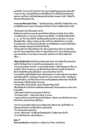 14

และดังนั้น โจนาธานก็วาดมโนภาพนางนวลกลุ่มใหญ่บนชายหาดของอีก
กาลเวลาหนึ่ง และมันรู้ได้โดยง่ายดังที่ฝึกฝนไว้ว่าตัวมันนันไม่ใช่กระดูก
                                                         ้
และขน แต่เป็นความนึกคิดอันสมบูรณ์ด้วยอิสรภาพและการบิน ไม่มีอะไร
เป็นข้อจำากัดแต่อย่างใด

นางนวลเฟลทเชอร์ ลินด ์์ ยังเป็นหนุ่มน้อย แต่มันก็รู้ว่าไม่มนกใดๆ เคย
                                                           ี
ถูกปฏิบัติตอบอย่างรุนแรงโดยฝูงนกหรืออย่างไร้ความยุติธรรมยิ่งเท่ามัน

"ฉันไม่แคร์ว่าพวกนั้นจะพูดว่าอะไร"
มันคิดอย่างหนักหน่วงและสายตามันก็พร่าเมื่อบินออกไปสู่ หน้าผาโพ้น
"การบินมีอะไรๆ มากมายกว่าเพียงการกระพือปีก จากที่หนึ่งไปอีกที่หนึ่ง!
ย…ย…ยุง ก็ทำาอย่างนั้นได้ ฉันเพียงแต่บินหมุนสว่านเล่นรอบๆ นางนวล
ผู้ใหญ่นิดเดียว เพื่อความสนุกเท่านั้น ฉันก็กลายเป็นตัวหัวเน่า พวกนั้น
ตาบอดกระมัง พวกนันมองไม่เห็นหรือ พวกนั้นคิดถึงความรุ่งโรจน์ที่จะมีมา
                       ้
เมื่อเราเรียนรู้การบินอย่างจริงจังไม่ได้หรือ
"ฉันไม่แคร์ว่าพวกนั้นจะคิดอย่างไร ฉันจะแสดงให้เขาเห็นว่าการบินเป็น
อย่างไร ฉันจะแสดงให้เขาเห็นว่าการบินเป็นอย่างไร! ฉันจะเป็นตัวนอกกฎ
นอกเกณฑ์จริงๆ ถ้าเขาต้องการแบบนั้น และฉันจะทำาให้เขาเสียใจนัก
เชียว…"

 เสียงหนึ่งดังเข้ามาในหัวของเฟลทเชอร์ ลินด์ แม้ว่าเสียงนั้นจะอ่อนโยน
แต่ก็ทำาให้มันตกใจมากจนชะงักและสะดุดอยู่กลางอากาศ
"อย่างรุนแรงกับพวกเขานัก นางนวลเฟลทเชอร์ การขับไสเธออกมานั้นนาง
นวลอื่นๆ ได้ทำาร้ายตนเอง และสักวันหนึ่งพวกนั้นจะรู้ และสักวันหนึงพวก
                                                                ่
นั้นจะเห็นสิ่งที่เธอเห็นอภัยให้เข้า และจงช่วยให้เขาเข้าใจ"
นางนวลที่ขาวสดใสที่สุดในโลกกำาลังบินอยู่ห่างจากปลายปีกขวาของเฟลท
เชอร์เพียงหนึ่งนิ้ว ร่อนเรียงมาโดยปราศจากความพยายามใดๆ ไม่ขยับขน
แม้แต่เส้นเดียว และก็บินเกือบเท่าความเร็วสูงสุดของเฟลทเชอร์ มันเป็นชั่ว
ขณะของความปั่นป่วนต่อเจ้านกหนุ่ม
"เกิดอะไรขึ้น ฉันบ้าไปหรือ ฉันตายไปแล้วหรืออะไรนี"  ่
เสียงนั้นดังเข้ามาอีกในความคิดของเฟลทเชอร์ ทุ้มและนุ่มนวล และถามหา
คำาตอบขึ้น
"เฟลทเชอร์ ลินด์นางนวลเธออยากบินไหม"
“ใช่ ฉันอยากบิน!" "เฟลทเชอร์ ลินด์ นางนวล
" เธออยากบินมากกระทั่งเธอจะอภัยให้ฝูงนก เรียนรู้ และกลับไปหาพวกเขา
สักวันหนึ่ง และช่วยให้เขารู้ใช่ไหม"

 ไม่ว่านางนวลเฟลทเชอร์จะทะนงหรือปวดร้าวสักเท่าใด มันก็ไม่มีความ
โป้ปดมดเท็จต่อเจ้านกที่ชำานิชำานาญวิเศษนั้น
"ใช่" มันตอบอย่างอ่อนโยน
"เอาล่ะ เฟลทเชอร์" เจ้าสัตว์สุกใสพูดกับมัน นำ้าเสียงกรุณายิ่งนัก
"เรามาเริ่มต้นด้วยการบินระดับตรง…"

ตอน ٣
โจนาธานบินเป็นวงกลมข้างๆ เหนือหน้าผาโพ้น แล้วก็เฝ้าดู
 