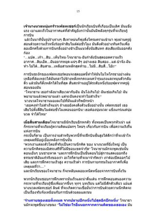 15



เจ้านางนวลหนุ่มกร้าวเฟลทเชอร์เป็นนักเรียนบินที่เกือบเป็นเลิศ มันแข็ง
แรง เบาและเร็วในอากาศแต่ที่สำาคัญยิ่งกว่านั้นมันมีพลังคุกรุ่นที่จะเรียนรู้
การบิน
 แล้วในนาทีนั้นรูปร่างรางๆ สีเทาหม่นก็พุ่งดิ่งโครมครามเข้ามา พุ่งผ่านครูผู้
สอนด้วยความเร็วหนึ่งร้อยห้าสิบไมล์ต่อชั่วโมง มันดึงตัวอย่างทันควันเพื่อ
ลองอีกครั้งด้วยการบินกลิ้งอย่างช้าเป็นแนวตั้งนับสิบหก ส่งเสียงนับออกดัง
ก้อง
"…แปด…เก้า…สิบ…เห็นไหม-โจนาธาน-ฉันกำาลังบินสุดยอดความเร็ว
อากาศ…สิบเอ็ด…ฉันอยากหยุด-แน่ๆ-ดีๆ อย่างเธอ สิบสอง…แต่-บ้าจัง-ฉัน-
ทำา-ไม่ได้…สิบสาม…เหลือสามหลักสุดท้าย…ไม่มี…สิบสี่…โอ๊ะ!"

การบินชะงักของเฟลทเชอร์ตอนจะสุดยอดนี้ทำาให้มันโมโหโกรธาอย่างล้น
เหลือที่ล้มเหลวได้มันถลาไปข้างหลังหกคะเมนควำ่ารุนแรงและหมุนตัวกลับ
ติ้ว แล้วมันก็ตั้งหลักได้ในที่สุด สั่นสะท้านอยู่ใต้ระดับหนึ่งร้อยฟุตจากครูผู้
สอนของมัน
 "โจนาธาน เธอกำาลังมาเสียเวลากับฉัน ฉันโง่เกินไป! ฉันเซ่อเกินไป! ฉัน
พยายามแล้วพยายามเล่า แต่จะฉันคงจะทำาไม่สำาเร็จ!"
 นางนวลโจนาธานมองลงไปที่มันแล้วก็พยักหน้า
 "เธอคงทำาไม่สำาเร็จแน่ๆ ถ้าเธอยังคงดึงตัวแข็งอย่างนั้น เฟลทเชอร์ เธอ
เสียไปตั้งสี่สิบไมล์ต่อชั่วโมงตอนออกบิน! เธอต้องนุ่มนวล! แข็งแกร่งแต่นุ่ม
นวล จำาได้ไหม"

เมื่อสิ้นสามเดือนโจนาธานมีนักเรียนอีกหกตัว ทั้งหมดเป็นพวกหัวเน่า แต่
ก็กระหายที่จะเรียนรู้ความคิดแปลกๆ ใหม่ๆ เกี่ยวกับการบิน เพื่อความเริงรื่น
แห่งการบิน
กระนั้นก็ตาม เป็นการง่ายสำาหรับพวกนี้ที่จะฝึกบินชั้นสูงได้ดีกว่าที่จะเข้าใจ
เหตุผลที่มีอยู่เบื้องหลังการบินนั้น
"พวกเราแต่ละตัวโดยที่จริงเป็นความนึกคิด ของ นางนวลที่ยิ่งใหญ่ เป็น
ความนึกคิดของอิสระเสรีที่ไม่มีขอบเขตจำากัด" โจนาธานมักจะพูดเช่นนั้น
ตอนเย็นๆ บนชายหาด "และการฝึกบินเป็นขั้นตอนไปสู่การแสดงออกถึง
ธรรมชาติอันแท้จริงของเรา อะไรก็ตามที่จะมาจำากัดเรา เราต้องปัดออกไป
เสีย และการฝึกความเร็วสูง ความเร็วตำ่า การบินกายกรรมในอากาศก็เพื่อ
เหตุผลที่ว่า…."
และนักเรียนของโจนาธาน ก็จะหลับผลอยเหน็ดหนื่อยจากการบินทั้งวัน

พวกนักเรียนชอบการฝึกเพราะมันเร็วและน่าตื่นเต้น การฝึกตอบสนองความ
กระหายที่จะเรียนรู้ซึ่งเพิ่มมากขึ้นๆ ทุกๆ บทเรียน แต่ไม่มีสักตัวเดียว แม้แต่
นางนวลเฟลทเชอร์ ลินด์ ที่จะเกิดความเชื่อมั่นว่าการบินด้วยความนึกคิดจะ
เป็นเรื่องจริงจังเหมือนกับการบินด้วยลมและขน

"ร่างกายของเธอทั้งหมด จากปลายปีกหนึ่งไปสุดอีกปีกหนึ่ง" โจนาธา
นมักจะพูดขึ้นบางขณะ "ไม่ใช่อะไรอื่นนอกจากความคิดของเธอเอง มัน
 