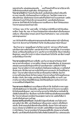 3
หมู่นกด้วยกัน แม้แต่พ่อแม่ของมัน          เองก็ไม่พอใจที่โจนาธานใช้เวลาทั้ง
วันฝึกบินร่อนระดับตำ่าอยู่ตัวเดียว ตั้งวันละร้อยๆ ครั้ง
โจนาธานไม่รู้ว่าทำาไมตนจึงเป็นเช่นนี้ แต่เมื่อมันบินเหนือนำ้าเพียงครึ่ง
ความยาวของปีก มันก็ลอยอยู่ในอากาศได้นานๆ โดยใช้ความพยายาม
เพียงเล็กน้อย เมื่อมันร่อนมาลงทะเลมันก็ไม่ใช้เท้าระนำ้าแบบธรรมดา แต่มน     ั
กลับหดเท้าแน่นไว้กับลำาตัวเวลาลงแตะผิวนำ้า และเมื่อมันเริ่มร่อนลง
ชายหาด มันก็ใช้ลำาตัวไถไปเป็นแนวยาวบนพื้นทราย ซึ่งทำาให้พ่อแม่ของ
โจนาธานอ่อนอกอ่อนใจอย่างยิ่ง

"ทำาไมนะ จอน ทำาไม" แม่ถามขึน "ทำาไม่มันยากนักรึที่จะทำาตัวให้เหมือน
                            ้
นกอื่นๆ ในฝูง หือ จอน ทำาไมแกไม่ปล่อยให้การบินระดับตำ่าเป็นเรื่องขอนก
เพลิแกน หรือนกอัลบาทรอส แล้วทำาไมแกไม่กินซะบ้าง จอน แกน่ะเหลือ
แต่กระดูกและขน!"

"แม่ ฉันไม่กลัวที่จะเหลือแต่กระดูกและขนฉันเพียงแต่อยากรู้ว่าเมื่อฉันอยู่
ในอากาศ ฉันจะทำาอะไรได้หรือทำาไม่ได้ ฉันเพียงแต่อยากรู้เท่านั้นเอง"

"นี่นะโจนาธาน" พ่อพูดขึ้นอย่างไม่ไร้ความปรานี "หน้าหนาวก็ไม่ไกลนัก
แล้วเรือหาปลาเหลือไม่กี่ลำา และปลาผิวนำ้าก็จะว่ายลงสู่นำ้าลึก ถ้าแกจะต้อง
เรียนรู้ แกก็ต้องเรียนรู้เรื่องอาหาร และก็หาอาหารกินให้ได้ เรื่องการบินนี่นะ
ดีอยู่หรอก แต่แกก็น่าจะรู้ว่าการบินการร่อนกินเข้าไปไม่ได้ อย่าลืมว่าเหตุที่
แกบินก็เพื่อเอาไว้หากิน"

โจนาธานพยักหน้ารับอย่างเชื่อฟัง และในเวลาสองสามวันต่อมามันก็
พยายามทำาตัวเหมือนๆ นางนวลอื่นๆ มันพยายามส่งเสียงร้อง สู้ ร่อนลงแย่ง
เศษปลาและขนมปังกับฝูงนกที่ท่านำ้าและเรือตกปลา แต่มันก็ทำาได้ไม่
ตลอด โจนาธานคิดว่าการทำาเช่นนั้นช่างไม่มีจุดหมายเสียเลย บางครั้งมันก็
ทิ้งปลาแห้ง ซึ่งได้มาอย่างยากเย็นให้กับนกนางนวลแก่ๆ หิวโหยที่บินตาม
มันมา โจนาธานคิดว่ามันควรจะใช้เวลาทั้งหมดในการฝึกบิน มีอะไรๆ
มากมายที่จะต้องเรียนรู้ อีกไม่นานต่อมาโจนาธานก็ออกไปไกลอยู่ในทะเล
ตัวเดียว มันหิว มีความสุข และเรียนรู้ สิ่งที่มันเรียนรู้ก็คือ ความเร็ว และ
ภายในเวลาหนึ่งอาทิตย์ที่ฝึกฝนอยู่ มันก็เรียนรู้เรื่องความเร็วมากกว่านก
นางนวลที่บินเร็วที่สุดตัวใดๆ

โจนาธานกระพือปีกอย่างแรงที่สุดเท่าที่จะทำาได้ มันทิ้งตัวจากความสูง
หนึ่งพันฟุตดิ่งลงมาหาฟองคลื่น และมันก็เริ่มจะรู้ว่าทำาไมนกนางนวลอื่นๆ
ถึงไม่บนพุ่งตัวดิ่งลงมา เพราะภายในเวลาหกวินาทีมันก็สามารถบินดิ่งได้
        ิ
เจ็ดสิบไมล์ต่อชั่วโมง ซึ่งเป็นความเร็วที่ทำาให้ปีกของมันสั่งคลอนตอนตีปีก
ขึ้น โจนาธานบินอย่างระมัดระวังและสุดความสามารถ แต่มันก็เสียการ
ทรงตัวเมื่อบินด้วยความเร็วสูง
มันพลาดครั้งแล้วครั้งเล่า มันบินขึนไปสูงหนึ่งพันฟุต ตรงไปข้างหน้า
                                       ้
อย่างเต็มกำาลัง ตีปีก แล้วก็พุ่งดิ่งลงมาเป็นแนวตรง แต่ทุกๆ ครั้งที่มันทำา
เช่นนั้น ปีกซ้ายของมันก็เสียหลักเมื่อยกปีกขึ้น มันถลาไปทางซ้ายอย่าง
รุนแรง มันพยายามใช้ปีกข้างขวาทรงตัว แต่มนก็ตีลังกาหมุนกลับทันที
                                                 ั
ราวกับไฟปะทุ โจนาธานระมัดระวังไม่พอตอนตีปีกขึ้น มันพยายามใหม่ตั้ง
สิบครั้ง และทั้งสิบครั้งนั้นมันก็บินได้ถึงเจ็ดสิบไมล์ต่อชั่วโมง แต่ขนของมัน
 