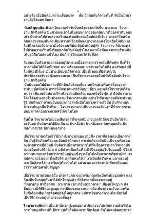 6
อย่างไร เมื่อบินด้วยความเร็ซขนาด          นัน ถ้าชนกันก็ตายทันที ดังนั้นโจนา
                                            ้
ธานจึงได้แต่หลับตา

 บังเอิญเหลือเกินว่าในตอนเช้าวันนันหลังดวงตะวันขึน นางนวล : โจนา
                                     ้               ้
ธาน ลิฟวิงสตัน บินผ่านพุ่งเข้าไปในตอนกลางของกลุ่มนกที่ออกหากินตอน
เช้า มันผ่านไปด้วยความเร็วสองร้อยสิบสองไมล์ต่อชั่วโมง ดวงตาปิดสนิท
ลมและขนของมันส่งเสียงหวาดหวือสนั่นแต่นางนวลแห่งโชคยิ้มให้มันและ
ไม่มีใครต้องถึงตาย เมื่อถึงตอนที่มันเชิดปากบินสู่ฟ้า โจนาธาน ก็ยังคงพุ่ง
ไปด้วยความเร็วหนึ่งร้อยหกสิบไมล์ต่อชั่วโมง และเมื่อมันลดความเร็วเหลือ
เพียงยี่สิบไมล์ต่อชั่วโมง มันก็กางปีกออกได้ในที่สุด

ถึงตอนนั้นเรือหาปลาลอยอยู่ในทะเลเบื้องล่างห่างจากมันสี่พันฟุต สิ่งที่โจ
นาธานคิดได้ก็คือชัยชนะ ความเร็วสุดยอด! นางนวลบินได้ถึง สองร้อยสิบสี่
ไมล์ต่อชั่วโมง! มันช่างเป็นประวัติการณ์ เป็นชั่วขณะที่ยิ่งใหญ่ใน
ประวัติศาสตร์ของฝูงนกนางนวล เป็นชั่วขณะของยุคใหม่ที่เปิดต้อนับโจนา
ธาน ลิฟวิงสตัน
มันบินออกไปยังสถานที่ฝึกบินอันโดดเดี่ยว หดปีกเข้าเพื่อพุ่งดิ่งลงจาก
ระดับแปดพันฟุต คราวนี้มนจะค้นหาวิถีหักมุมเลี้ยว และแล้วโจนาธานก็ค้น
                          ั
พบว่า เพียงขยับปลายปีกเพียงส่วนนิดเดียวของหนึ่งนิ้วฟุต ทำาให้มนวาดวง
                                                                 ั
โค้งได้อย่างสวยในช่วงความเร็วมหาศาลนั้น อย่างไรก็ตามก่อนมันจะค้นพบ
วิธี มันก็พบว่าหากขยับขนมากกว่าหนึ่งอันในช่วงความเร็วนั้น มันก็จะหมุน
ติ้วราวกับลูกปืนไรเฟิล…. โจนาธานกลายเป็นนางนวลตัวแรกที่บินกายกรรม
บนอากาศก่อนนางนวลตัวใดๆ ในโลก

วันนั้น โจนาธานไม่ยอมเสียเวลาที่จะคุยกับนางนวลตัวอื่นๆ มันบินไปจน
ตะวันตก มันค้นพบวิธีบินเป็นวง บินกลิ้งช้า บินกลิ้งตรง บินหมุนกลับ บิน
ผลักนางนวล บินหมุนลูกข่าง

เมื่อโจนาธานกลับเข้าไปหาฝูงนางนวลบนชายฝั่ง เวลาก็ล่วงเลยเป็นกลาง
คืน มันรู้สึกเวียนหัวและเมื่อยล้านักหนา กระนันก็ตามมันบินเป็นวงเพื่อร่อน
                                               ้
ลงด้วยความปิติยินดี มันคิดว่าเมื่อพรรคพวกได้ฟังเรื่องความสำาเร็จพวกนั้น
คงจะตื่นเต้นดีใจด้วย ช่างมีค่าเหลือเกินที่จะมีชีวิตอยู่ต่อไปในตอนนี้! ชีวิตมี
ความหมายมากขึ้นกว่าการบินอย่างเซ็งๆ กลับไปกลับมาจากเรือหาปลา เรา
สลัดความโง่เขลาทิ้งเสียได้ เราค้นพบได้ว่าเราเป็นสัตว์วิเศษ ฉลาดรอบรู้
เราเป็นอิสระได้! เราเรียนรู้ที่จะบินได้! แล้วกาลเวลาข้างหน้าก็กระหึ่มและ
วาววามด้วยคำามั่นสัญญา

เมื่อโจนาธานร่อนลงนั้น บรรดานกนางนวลจับกลุ่มกันเป็นที่ประชุมสภา และ
ก็คงยืนจับกลุ่มกันมาได้พักใหญ่แล้ว ที่จริงพวกนั้นคงจะรออยู่
"โจนาธาน ลิฟวิงสตัน : นางนวล เข้ามายืนตรงกลาง!" เสียงผู้ใหญ่นก ดัง
ขึ้นอย่างมีพิธีรีตองสูงสุด การยืนตรงกลางหมายถึงเพียงความอับอายหรือ
ไม่ก็เสื่อมเสียเกียรติยศอย่างใหญ่หลวง แต่การยืนตรงกลางเพื่อเกียรติก็
เป็นวิธีกำาหนดผู้นำานางนวลขั้นสูง

โจนาธานคิดว่า เมื่อเช้านี้พวกฝูงนกออกหากินคงจะได้เห็นความสำาเร็จใน
การบินของมันแน่ทีเดียว! แต่ฉนไม่ต้องการเกียรติยศ ฉันไม่เคยคิดอยากจะ
                             ั
 