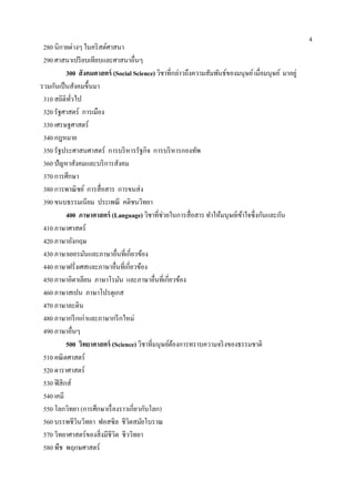 4
 280 นิกายต่างๆ ในคริ สต์ศาสนา
 290 ศาสนาเปรี ยบเทียบและศาสนาอื่นๆ
           300 สังคมศาสตร์ (Social Science) วิชาที่กล่าวถึงความสัมพันธ์ของมนุษย์ เมื่อมนุษย์ มาอยู่
รวมกันเป็ นสังคมขึ้นมา
 310 สถิติทวไป
            ั่
 320 รัฐศาสตร์ การเมือง
 330 เศรษฐศาสตร์
 340 กฎหมาย
 350 รัฐประศาสนศาสตร์ การบริ หารรัฐกิจ การบริ หารกองทัพ
 360 ปัญหาสังคมและบริ การสังคม
 370 การศึกษา
 380 การพาณิ ชย์ การสื่อสาร การขนส่ง
 390 ขนบธรรมเนียม ประเพณี คติชนวิทยา
           400 ภาษาศาสตร์ (Language) วิชาที่ช่วยในการสื่อสาร ทาให้มนุษย์เข้าใจซึ่งกันและกัน
 410 ภาษาศาสตร์
 420 ภาษาอังกฤษ
 430 ภาษาเยอรมันและภาษาอื่นที่เกี่ยวข้อง
 440 ภาษาฝรั่งเศสและภาษาอื่นที่เกี่ยวข้อง
 450 ภาษาอิตาเลียน ภาษาโรมัน และภาษาอื่นที่เกี่ยวข้อง
 460 ภาษาสเปน ภาษาโปรตุเกส
 470 ภาษาละติน
 480 ภาษากรี กเก่าและภาษากรี กใหม่
 490 ภาษาอื่นๆ
           500 วิทยาศาสตร์ (Science) วิชาที่มนุษย์ตองการทราบความจริ งของธรรมชาติ
                                                   ้
 510 คณิ ตศาสตร์
 520 ดาราศาสตร์
 530 ฟิ สิกส์
 540 เคมี
 550 โลกวิทยา (การศึกษาเรื่ องราวเกี่ยวกับโลก)
 560 บรรพชีวินวิทยา ฟอสซิล ชีวิตสมัยโบราณ
 570 วิทยาศาสตร์ของสิ่งมีชีวิต ชีววิทยา
 580 พืช พฤกษศาสตร์
 