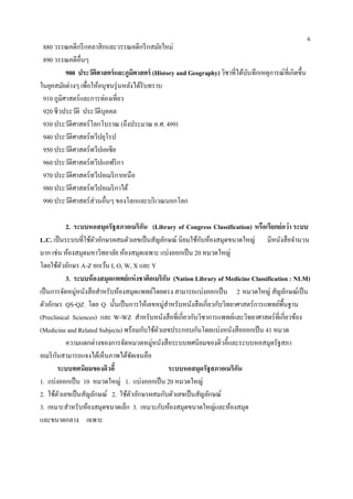 6
 880 วรรณคดีกรี กคลาสิกและวรรณคดีกรี กสมัยใหม่
 890 วรรณคดีอื่นๆ
          900 ประวัตศาสตร์ และภูมศาสตร์ (History and Geography) วิชาที่ได้บนทึกเหตุการณ์ท่ีเกิดขึ้น
                      ิ              ิ                                     ั
ในยุคสมัยต่างๆ เพื่อให้อนุชนรุ่ นหลังได้รับทราบ
 910 ภูมิศาสตร์และการท่องเที่ยว
 920 ชีวประวัติ ประวัติบุคคล
 930 ประวัติศาสตร์โลกโบราณ (ถึงประมาณ ค.ศ. 499)
 940 ประวัติศาสตร์ทวีปยุโรป
 950 ประวัติศาสตร์ทวีปเอเชีย
 960 ประวัติศาสตร์ทวีปแอฟริ กา
 970 ประวัติศาสตร์ทวีปอเมริ กาเหนือ
 980 ประวัติศาสตร์ทวีปอเมริ กาใต้
 990 ประวัติศาสตร์ส่วนอื่นๆ ของโลกและบริ เวณนอกโลก

             2. ระบบหอสมุดรัฐสภาอเมริกน (Library of Congress Classification) หรือเรียกย่อว่า ระบบ
                                        ั
L.C. เป็ นระบบที่ใช้ตวอักษรผสมตัวเลขเป็ นสัญลักษณ์ นิยมใช้กบห้องสมุดขนาดใหญ่ มีหนังสือจานวน
                       ั                                     ั
มาก เช่น ห้องสมุดมหาวิทยาลัย ห้องสมุดเฉพาะ แบ่งออกเป็ น 20 หมวดใหญ่
โดยใช้ตวอักษร A-Z ยกเว้น I, O, W, X และ Y
           ั
             3. ระบบห้ องสมุดแพทย์แห่ งชาติอเมริกน (Nation Library of Medicine Classification : NLM)
                                                 ั
เป็ นการจัดหมู่หนังสือสาหรับห้องสมุดแพทย์โดยตรง สามารถแบ่งออกเป็ น 2 หมวดใหญ่ สัญลักษณ์เป็ น
ตัวอักษร QS-QZ โดย Q นั้นเป็ นการให้เลขหมู่สาหรับหนังสือเกี่ยวกับวิทยาศาสตร์การแพทย์พ้ืนฐาน
(Preclinical Sciences) และ W-WZ สาหรับหนังสือที่เกี่ยวกับวิชาการแพทย์และวิทยาศาสตร์ที่เกี่ยวข้อง
(Medicine and Related Subjects) พร้อมกับใช้ตวเลขประกอบกันโดยแบ่งหนังสือออกเป็ น 41 หมวด
                                              ั
             ความแตกต่างของการจัดหมวดหมู่หนังสือระบบทศนิยมของดิวอี้และระบบหอสมุดรัฐสภา
อเมริ กนสามารถแจงได้เห็นภาพได้ชดเจนคือ
       ั                             ั
         ระบบทศนิยมของดิวอี้                       ระบบหอสมุดรัฐสภาอเมริกน
                                                                         ั
1. แบ่งออกเป็ น 10 หมวดใหญ่ 1. แบ่งออกเป็ น 20 หมวดใหญ่
2. ใช้ตวเลขเป็ นสัญลักษณ์ 2. ใช้ตวอักษรผสมกับตัวเลขเป็ นสัญลักษณ์
         ั                         ั
3. เหมาะสาหรับห้องสมุดขนาดเล็ก 3. เหมาะกับห้องสมุดขนาดใหญ่และห้องสมุด
และขนาดกลาง เฉพาะ
 