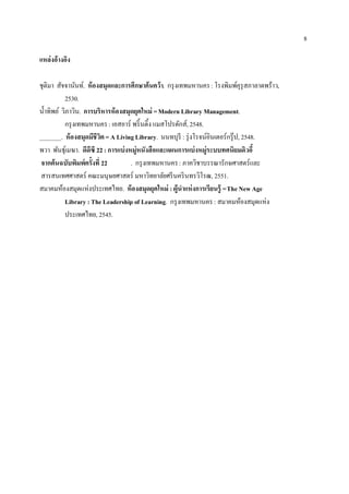 8

แหล่งอ้างอิง

ชุติมา สัจจานันท์. ห้ องสมุดและการศึกษาค้นคว้า. กรุ งเทพมหานคร : โรงพิมพ์คุรุสภาลาดพร้าว,
            2530.
น้ าทิพย์ วิภาวิน. การบริหารห้ องสมุดยุคใหม่ = Modern Library Management.
            กรุ งเทพมหานคร : เอสอาร์ พริ้ นติ้ง แมสโปรดักส์, 2548.
_______. ห้ องสมุดมีชีวต = A Living Library. นนทบุรี : รุ่ งโรจน์อินเตอร์กรุ๊ ป, 2548.
                         ิ
พวา พันธุเ์ มฆา. ดีดีซี 22 : การแบ่ งหมู่หนังสือและแผนการแบ่ งหมู่ระบบทศนิยมดิวอี้
 จากต้นฉบับพิมพ์ครั้งที่ 22           . กรุ งเทพมหานคร : ภาควิชาบรรณารักษศาสตร์และ
 สารสนเทศศาสตร์ คณะมนุษยศาสตร์ มหาวิทยาลัยศรี นคริ นทรวิโรฒ, 2551.
สมาคมห้องสมุดแห่งประเทศไทย. ห้ องสมุดยุคใหม่ : ผู้นาแห่ งการเรียนรู้ = The New Age
            Library : The Leadership of Learning. กรุ งเทพมหานคร : สมาคมห้องสมุดแห่ง
            ประเทศไทย, 2545.
 