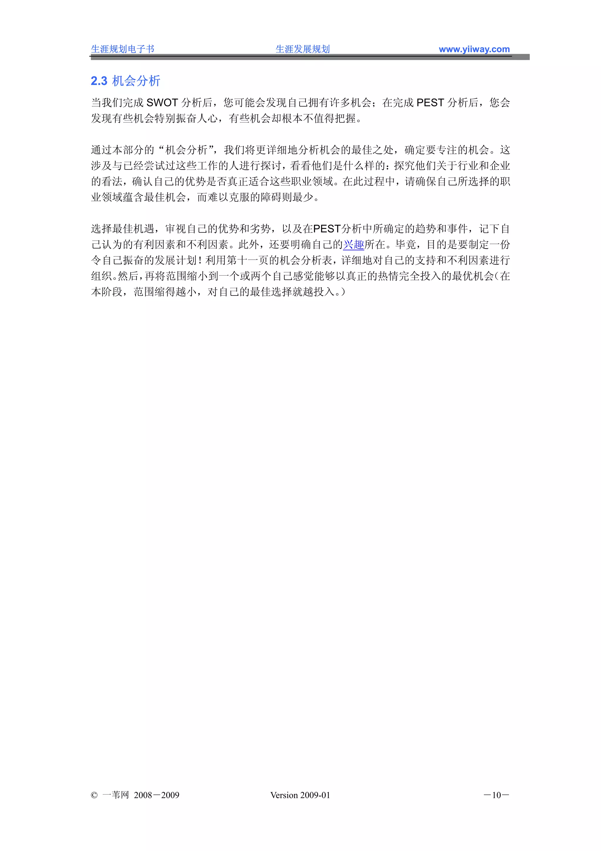 生涯规划电子书             生涯发展规划           www.yiiway.com


2.3 机会分析
当我们完成 SWOT 分析后，您可能会发现自己拥有许多机会；在完成 PEST 分析后，您会
发现有些机会特别振奋人心，有些机会却根本不值得把握。

通过本部分的“机会分析”，我们将更详细地分析机会的最佳之处，确定要专注的机会。这
涉及与已经尝试过这些工作的人进行探讨，看看他们是什么样的：探究他们关于行业和企业
的看法，确认自己的优势是否真正适合这些职业领域。在此过程中，请确保自己所选择的职
业领域蕴含最佳机会，而难以克服的障碍则最少。

选择最佳机遇，审视自己的优势和劣势，以及在PEST分析中所确定的趋势和事件，记下自
己认为的有利因素和不利因素。此外，还要明确自己的兴趣所在。毕竟，目的是要制定一份
令自己振奋的发展计划！ 利用第十一页的机会分析表，详细地对自己的支持和不利因素进行
组织。然后，再将范围缩小到一个或两个自己感觉能够以真正的热情完全投入的最优机会（在
本阶段，范围缩得越小，对自己的最佳选择就越投入。 ）




© 一苇网 2008－2009    Version 2009-01           －10－
 